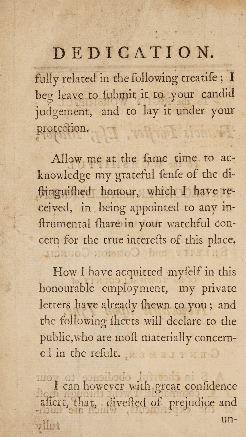 fully related in the following treatife; I beg leave to fubmit it to your candid judgement, and to lay it under your protection. Allow me at the fame time to ac¬ knowledge my grateful fenle of the di- flino-uilhed honour, which I have re- ceived, in being appointed to any in- ftrumental (hare in your watchful Con¬ cern for the true interefts of this place. How I have acquitted myfelf in this honourable employment, my private letters have already {hewn to you; and the following {beets will declare to the public,who are moil materially concern¬ ed in the refult. 1 can however with great confidence aSert, that, divefted of prejudice and . ,f;. M f t X un»