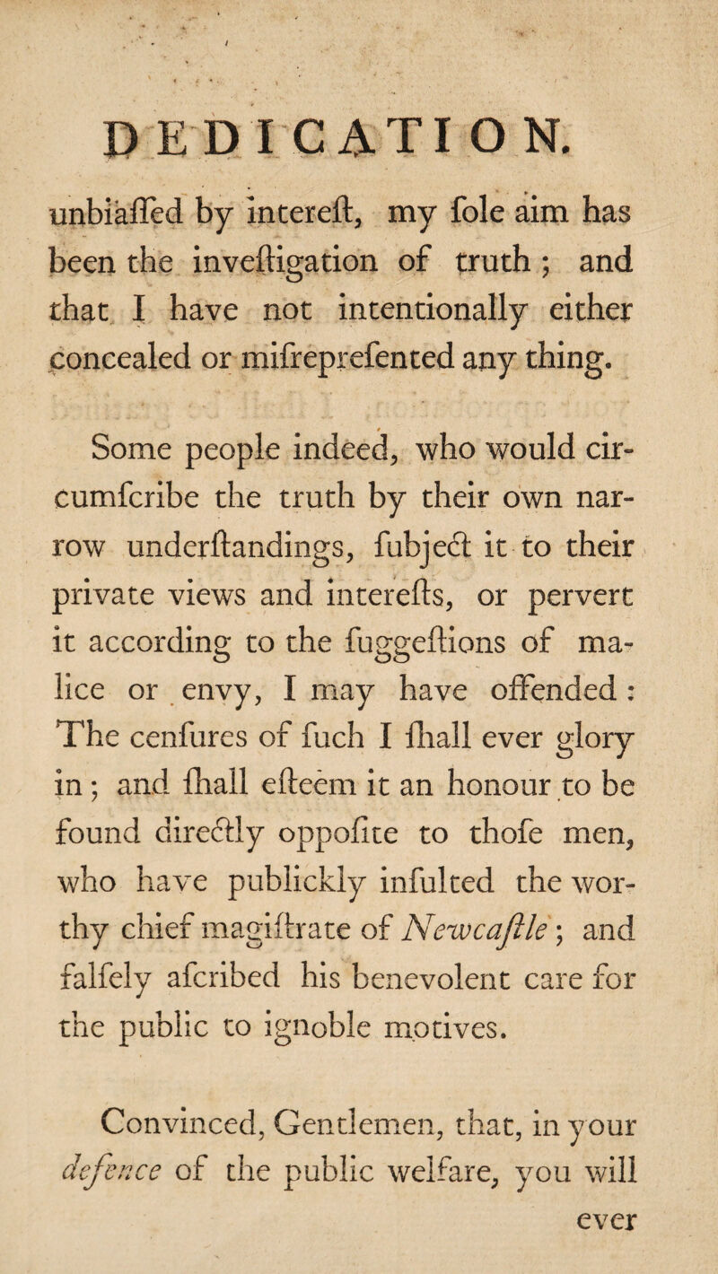 unbiased by intereft, my foie aim has been the inveftigation of truth ; and that I have not intentionally either concealed or mifreprefented any thing. Some people indeed, who would cir- cumferibe the truth by their own nar¬ row underftandings, fubject it to their private views and interefts, or pervert it according to the fuggeftions of ma¬ lice or envy, I may have offended : The cenfures of fuch I fhall ever glory in; and fhall efteem it an honour to be found direftly oppofite to thofe men, who have publickly infulted the wor¬ thy chief magiftrate of Neivcafile; and falfely afcribed his benevolent care for the public to ignoble motives. Convinced, Gentlemen, that, in your defence of the public welfare, you will ever