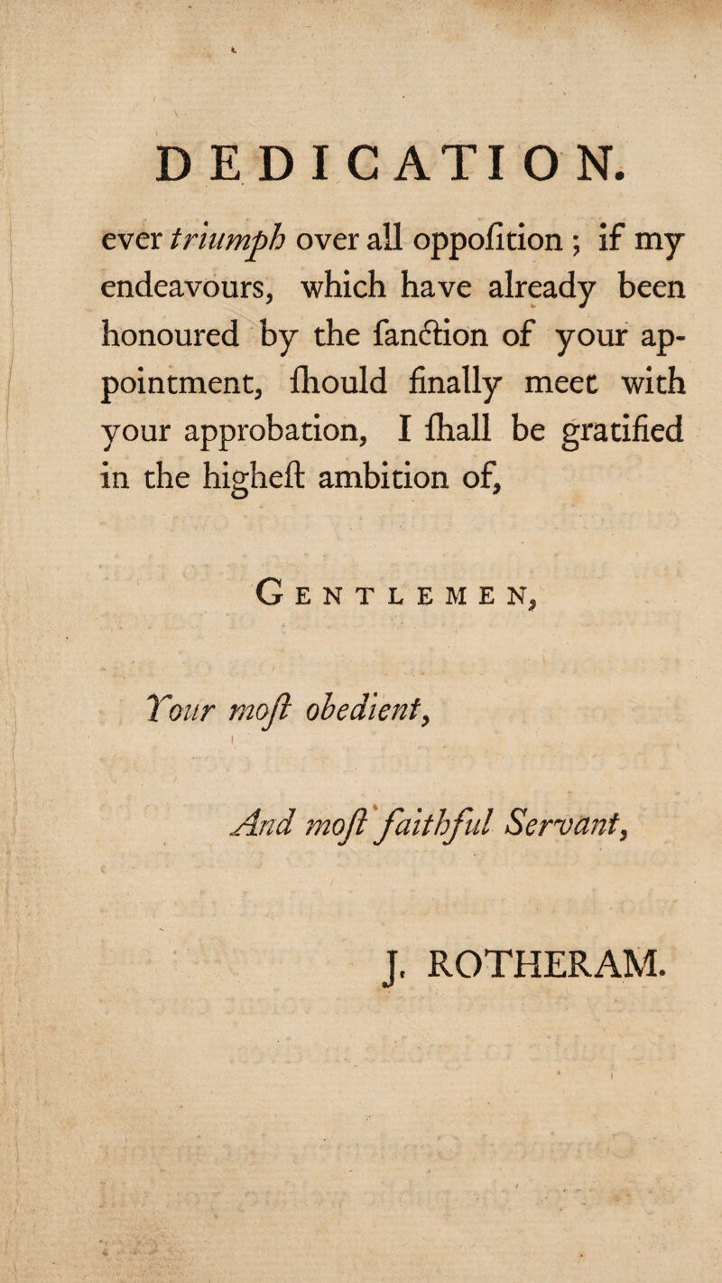 t D ED I C ATI O N. ever triumph over all oppofition; if my endeavours, which have already been honoured by the fanction of your ap¬ pointment, fhould finally meet with your approbation, I fhall be gratified in the higheft ambition of, Gentlemen, Tour moft obedient, i _ .. And moft faithful Servant, J. ROTHERAM.