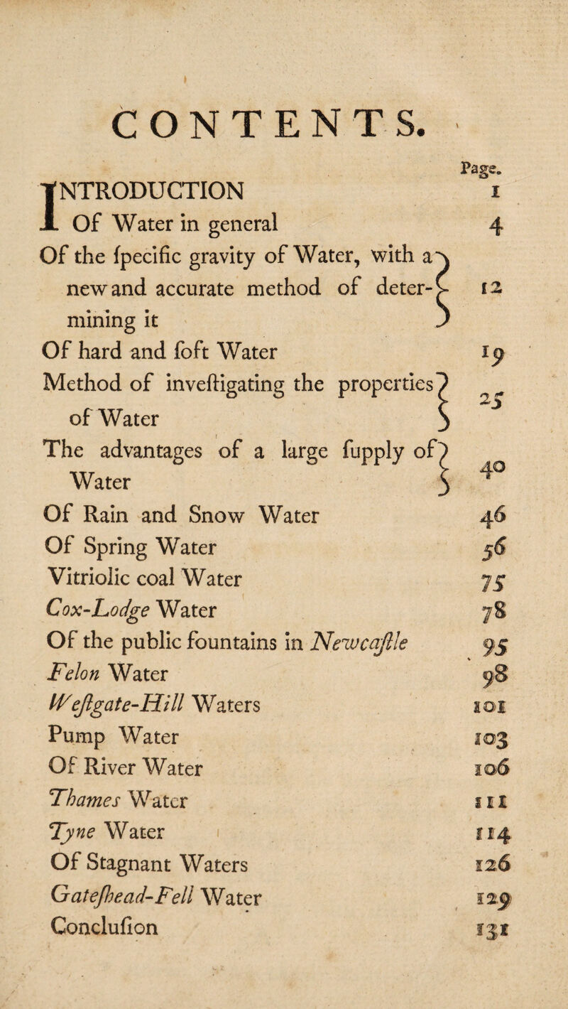 CONTENTS. INTRODUCTION Of Water in general Of the fpecific gravity of Water, with a new and accurate method of deter¬ mining it Of hard and foft Water Method of inveftigating the properties of Water The advantages of a large fupply oP Water Of Rain and Snow Water Of Spring Water Vitriolic coal Water Cox-Lodge Water Of the public fountains in Newcajile Felon Water IVejlgat e-Hill Waters Pump Water Of River Water Thames Water Ty ne Water Of Stagnant Waters Gatefhead-Fell Water Conclufion Page. I 12 46 III 114 126