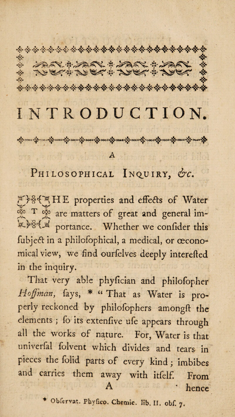 *$* •$• *$*■ '3? *$* -#• ^r+•$*• 4* •& «&* INTRODUCTION. •^J* OOOO v^-c.00 DOOO<^5»OOC9 $r OQ4»» 0QO3«^> OC«t $• ooco 4' cooo^oooo *$• oooo Philosophical Inquiry, efc. ?’)5'('s, IIE properties and effects of Water ^ T & are matters of great and general im- &.}*&{M portance. Whether we confider this fubje<5l in a philofophical, a medical, or cecono- mical view, we find ourfelves deeply interefted in the inquiry. That very able phyfician and philofopher Hoffman, fays, * “ That as Water is pro¬ perly reckoned by philofophers among# the elements ; fo its extenfive ufe appears through all the works of nature. For, Water is that univerfal folvent which divides and tears in pieces the folid parts of every kind \ imbibes and carries them away with itfelf. From A * hence