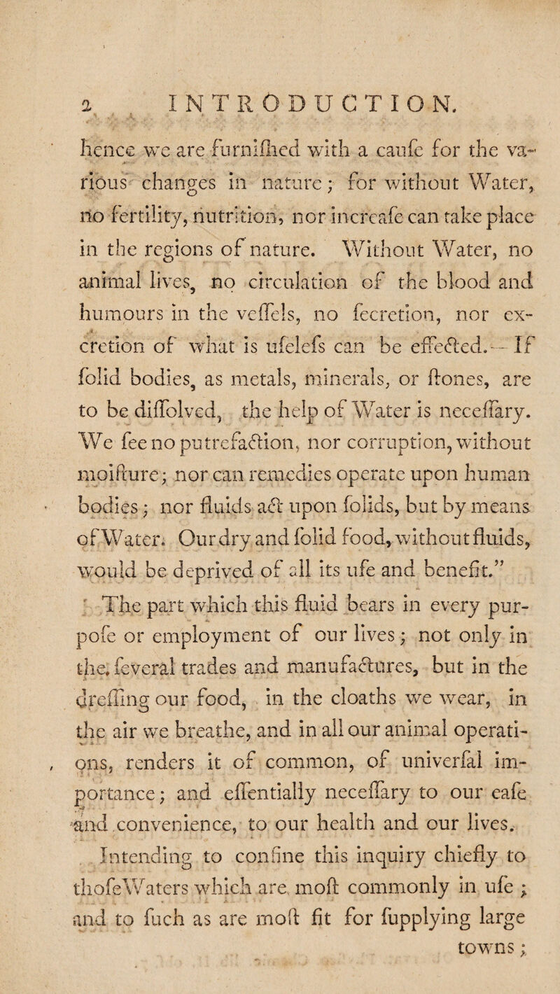 Hence we are furnifhcd with a caufe for the va¬ rious changes in nature; for without Water, no fertility, nutrition, nor increafe can take place in the regions of nature. Without Water, no animal lives, no circulation of the blood and humours in the veffels, no fecretion, nor ex- a. .* . • » cretion of what is ufelefs can be effefted. - ~ If folid bodies, as metals, minerals, or hones, are to be diffolved, the help of Water is neceffary. We fee no putrefaction, nor corruption, without moifture; nor can remedies operate upon human bodies; nor fluids act upon folids, but by means of Water. Our dry and folid food, without fluids, would be deprived of all its ufe and benefit.” The part which this fluid bears in every pur- pofe or employment of our lives; not only in theTeveral trades and manufactures, but in the dreffing our food, in the cloaths we wear, in the air we breathe, and in all our animal operati¬ ons, renders it of common, of univerfal im¬ portance ; and effentially neceffary to our eafe and convenience, to our health and our lives. Intending to confine this inquiry chiefly to thofe Waters which are mo ft commonly in ufe ; and to fuch as are moft fit for fupplying large towns