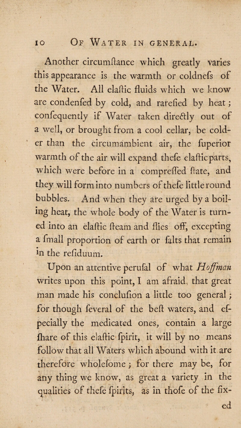 Another circumftance which greatly varies this appearance is the warmth or coldncfs of the Water. All elaftic fluids which we know are condenfed by cold, and rarefied by heat; confequently if Water taken dire<5tly out of a well, or brought from a cool cellar, be cold¬ er than the circumambient air, the fuperior warmth of the air wTill expand thefe elafticparts, which were before in a compreffed hate, and they will form into numbers of thefe little round bubbles. And when they are urged by a boil¬ ing heat, the whole body of the Water is turn¬ ed into an elaftic fteam and flies off, excepting a fmali proportion of earth or falts that remain *n the refiduum. Upon an attentive perufal of what Hoffman writes upon this point, I am afraid, that great man made his conclufion a little too general; for though feveral of the beft waters, and ef- pecially the medicated ones, contain a large fhare of this elaftic fpirit, it will by no means follow that all Waters which abound with it are therefore wholefome ; for there may be, for any thing we know, as great a variety in the qualities of thefe fpirits, as in thofe of the fix¬ ed