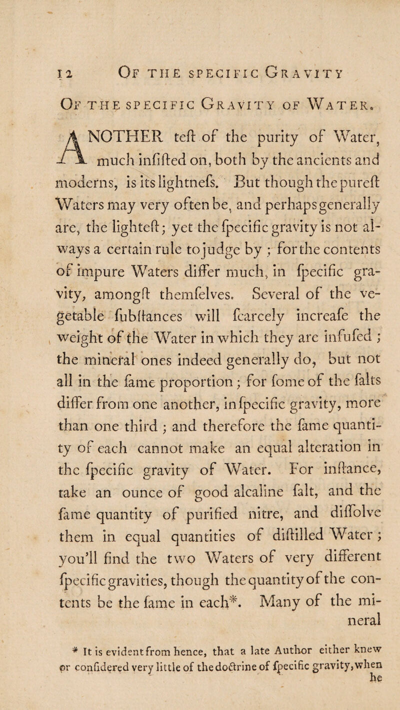 Of the specific Gravity of Water. ANOTHER teft of the purity of Water, much infilled on, both by the ancients and moderns, is its lightnefs. But though the pureft Waters may very often be, and perhaps generally are, the lighted; yet the fpecific gravity is not al¬ ways a certain rule to judge by ; for the contents of impure Waters differ much, in fpecific gra¬ vity, amongd themfelves. Several of the ve¬ getable fubdances will fcarcely increafe the weight of the Water in which they are infufed ; the mineral ones indeed generally do, but not all in the fame proportion; for feme of the falts differ from one another, in fpecific gravity, more than one third ; and therefore the fame quanti¬ ty of each cannot make an equal alteration in the fpecific gravity of Water. For indance, take an ounce of good alcaline fait, and the fame quantity of purified nitre, and diffolve them in equal quantities of didiiled Water ; you’ll find the two Waters of very different fpecific gravities, though the quantity of the con¬ tents be the fame in each** Many of the mi¬ neral * It is evident from hence, that a late Author either knew or conGdered very little of thedoftrine of fpecific gravity,when he