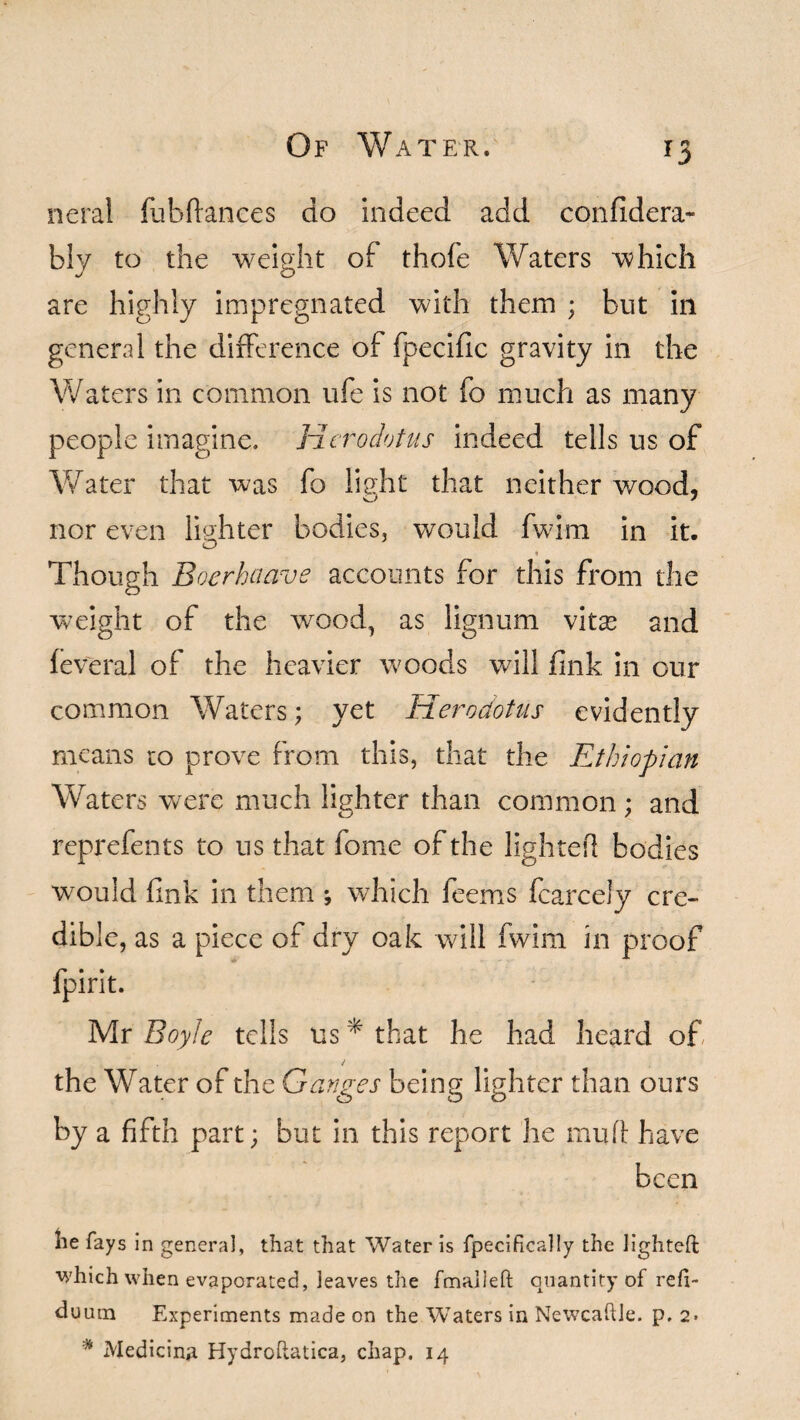 *3 neral fubftances do indeed add coiifidera- bly to the weight of thofe Waters which are highly impregnated with them ; but in general the difference of fpecific gravity in the Waters in common ufe is not fo much as many people imagine. Herodotus indeed tells us of Water that was fo light that neither wood, nor even lighter bodies, would fwim in it. O » Though Boerhaave accounts for this from the weight of the wood, as lignum \kx and feveral of the heavier woods will fink in our common Waters; yet Herodotus evidently means to prove from this, that the Ethiopian Waters were much lighter than common; and reprefents to us that fome of the lighted bodies would fink in them ; which feems fcarcely cre¬ dible, as a piece of dry oak will fwim in proof fpirit. Mr Boyle tells us * that he had heard of / the Water of the Ganges being lighter than ours by a fifth part; but in this report lie muff have been lie fays in general, that that Water is fpecifically the lighted which when evaporated, leaves the fmaileft quantity of refi- duum Experiments made on the Waters in NewcafUe. p. 2» * Medicine Hydroftatica, chap. 14