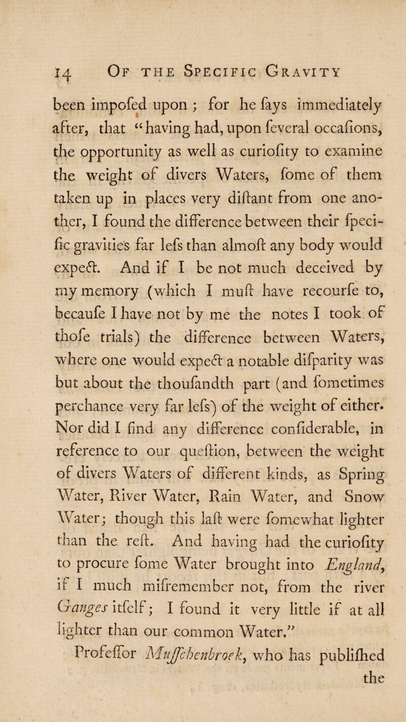 been impofed upon ; for he fays immediately after, that “ having had, upon feveral occafions, the opportunity as well as curiofity to examine the weight of divers Waters, fome of them taken up in places very diftant from one ano¬ ther, I found the difference between their fpeci- fic gravities far lefs than almoft any body would expert. And if I be not much deceived by my memory (which I mu ft have recourfe to, becaufe I have not by me the notes I took of thofe trials) the difference between Waters, where one would expe<ft a notable difparity was but about the thoufandth part (and fometimes perchance very far lefs) of the weight of either. Nor did I find any difference confiderable, in reference to our queftion, between the weight of divers Waters of different kinds, as Spring Water, River Water, Rain Water, and Snow Water; though this laft were fomewhat lighter than the reft- And having had the curiofity to procure fome Water brought into England, if I much mifremember not, from the river Ganges itfelf; I found it very little if at all lighter than our common Water. Profeffor Mujfcbenbroek, who has publilhed the