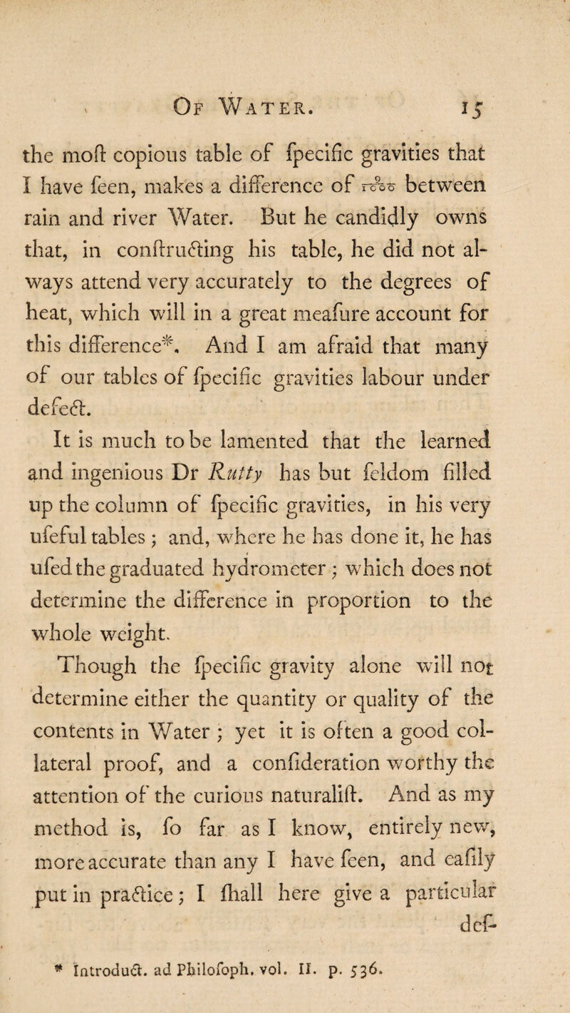 the mofl: copious table of fpecific gravities that I have feen, makes a difference of rck between rain and river Water. But he candidly owns that, in confiruddng his table, he did not al¬ ways attend very accurately to the degrees of heat, which will in a great meafure account for this difference*. And I am afraid that many of our tables of fpecific gravities labour under defeat. It is much to be lamented that the learned and ingenious Dr Rutty has but feldom filled up the column of fpecific gravities, in his very ufeful tables; and, where he has done it, he has ufed the graduated hydrometer; which does not determine the difference in proportion to the whole weight. Though the fpecific gravity alone will not determine either the quantity or quality of the contents in Water ; yet it is often a good col¬ lateral proof, and a confideration worthy the attention of the curious naturalift. And as my method is, fo far as I know, entirely new, more accurate than any I have feen, and eafily put in pra&ice; I fhall here give a particular deP * Introduch ad Pbilofoph. vol. II. p.536.