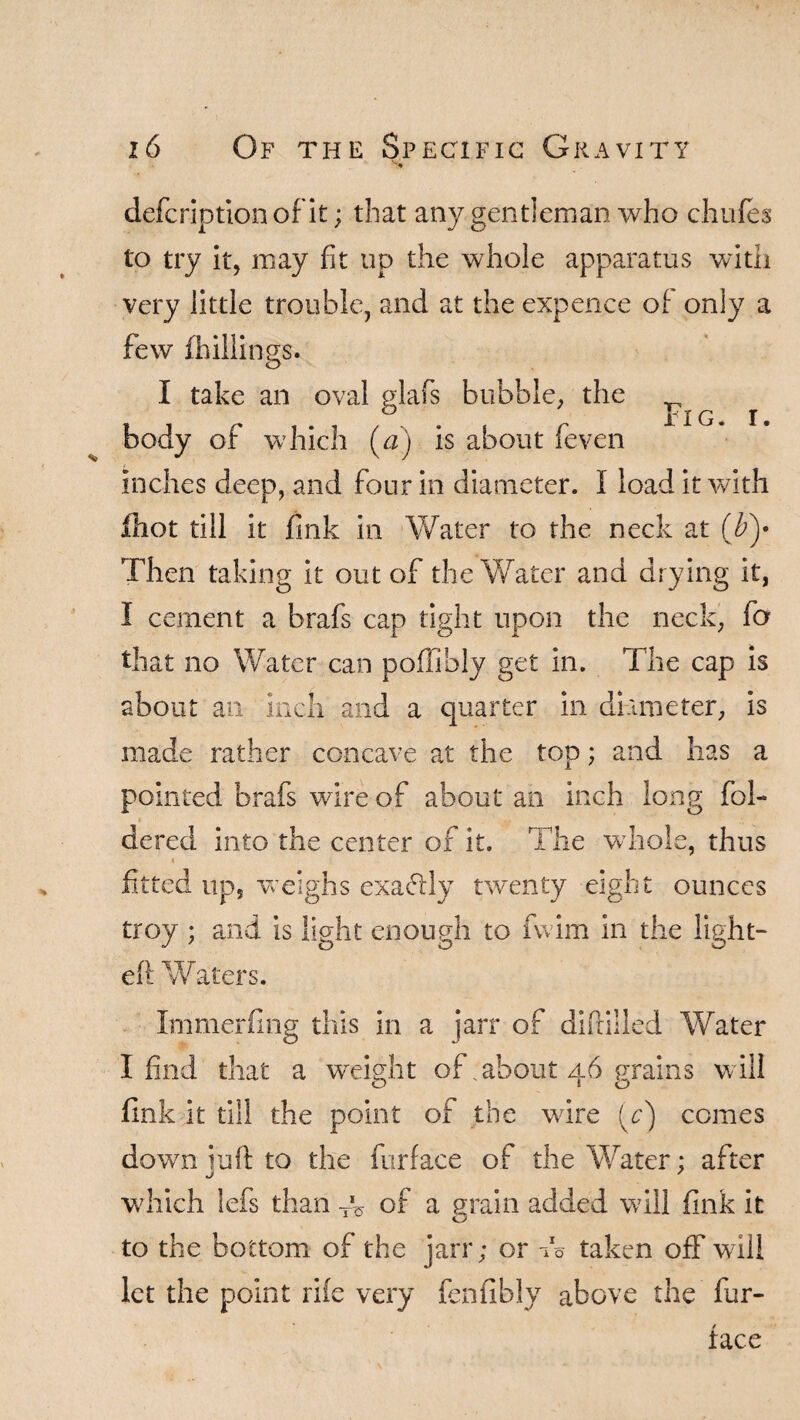 defcoption of it; tliat any gentleman who chufes to try it, may fit up the whole apparatus with very little trouble, and at the expence of only a few (hillings. I take an oval glafs bubble, the body of which (ff) is about feven inches deep, and four in diameter. I load it with (hot till it fink in Water to the neck at (by Then taking it out of the Water and drying it, I cement a brafs cap tight upon the neck, fa that no Water can poffibly get in. The cap is about an inch and a quarter in diameter, is made rather concave at the top; and has a pointed brafs wire of about an inch long fol- dered into the center of it. The whole, thus fitted up, weighs exactly twenty eight ounces troy ; and is light enough to fwim in the light¬ ed W aters. Immerfing this in a jarr of diffilled Water I find that a weight of .about 46 grains will fink it till the point of the wire [c) comes down juft to the furface of the Water; after which iefs than y of a grain added will fink it to the bottom of the jarr; or do taken off wall let the point ri(e very fen fib !y above the fur- face