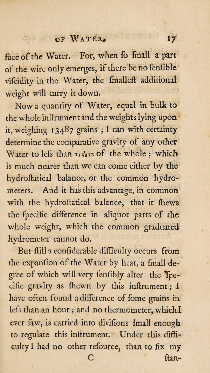 face of the Water. For, when fb fmall a part of the wire only emerges, if there be no fenfible vifeidity in the Water, the fmalleft additional weight will carry it down. Now a quantity of Water, equal in bulk to the whole inftrument and the weights lying upon it, weighing 13487 grains ; I can with certainty determine the comparative gravity of any other Water to lefs than tt&t? of the whole ; which e • - ■’ is much nearer than we can come either by the hydroftatical balance, or the common hydro- r . J r meters. And it has this advantage, in common with the hydroftatical balance, that it fhews the fpecific difference in aliquot parts of the whole weight, which the common graduated hydrometer cannot do. But ftill a confiderable difficulty occurs from the expanfion of the Water by heat, a fmall de¬ gree of which will very fenfibly alter the Kpe- cific gravity as ffiewn by this inftrument; I have often found a difference of fome grains in lefs than an hour; and no thermometer, which I ever faw, is carried into divifions fmall enough to regulate this inftrument. Under this diffi¬ culty I had no other refource. than to fix my C ftan-