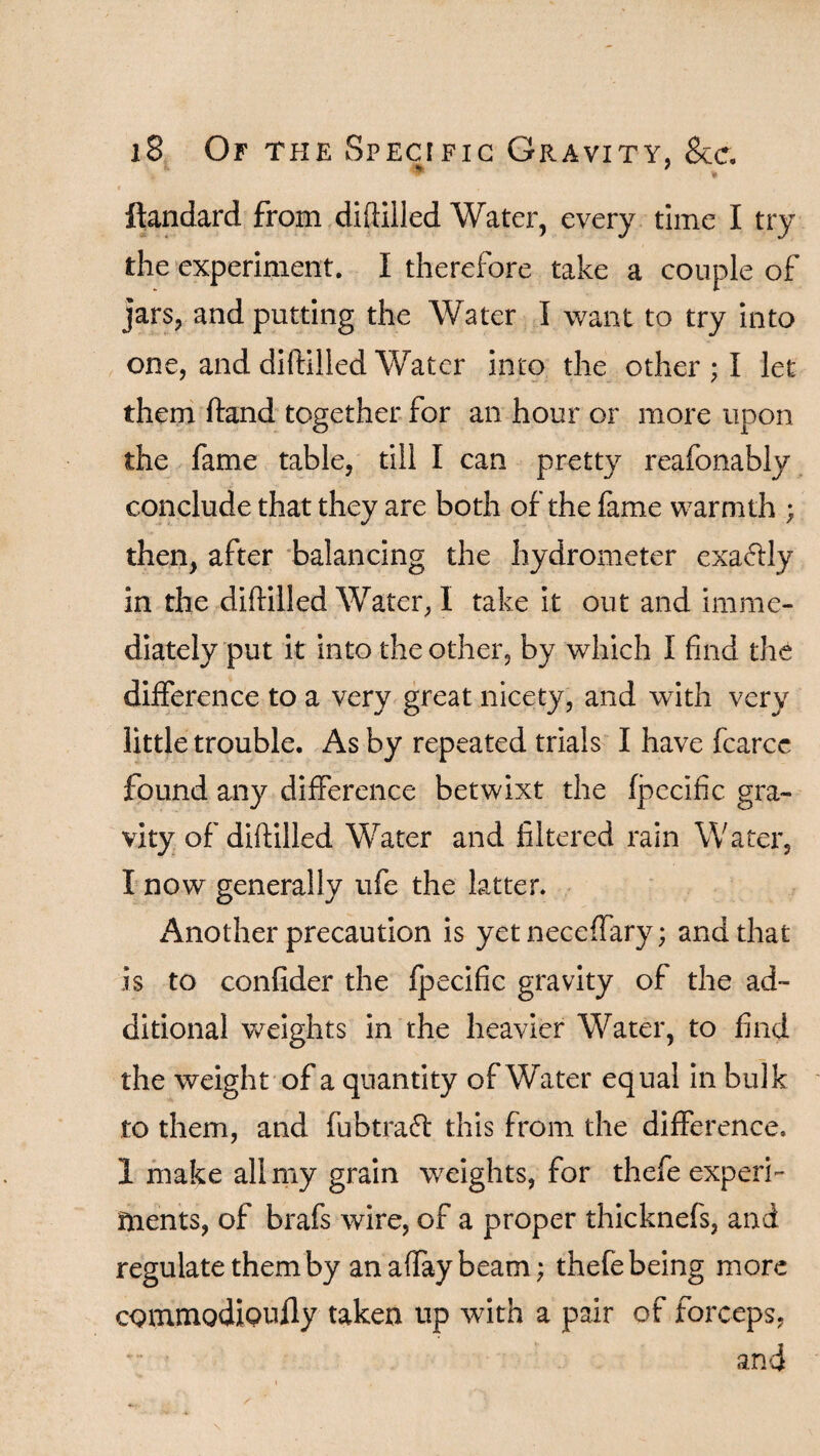 f , , ftandard from diftilled Water, every time I try the experiment. I therefore take a couple of jars, and putting the Water I want to try into one, and diftilled Water into the other ; I let them ftand together for an hour or more upon the fame table, till I can pretty reafonably conclude that they are both of the fame warmth ; then, after balancing the hydrometer exactly in the diftilled Water, I take it out and imme¬ diately put it into the other, by which I find the difference to a very great nicety, and with very little trouble. As by repeated trials I have fcarce found any difference betwixt the fpecific gra¬ vity of diftilled Water and filtered rain Water, I now generally ufe the latter. Another precaution is yet neeeffary; and that is to confider the fpecific gravity of the ad¬ ditional weights in the heavier Water, to find the weight of a quantity of Water equal in bulk to them, and fubtraft this from the difference. 1 make all my grain weights, for thefe experi¬ ments, of brafs wire, of a proper thicknefs, and regulate them by anaffaybeam; thefe being more commodioufly taken up with a pair of forceps, and