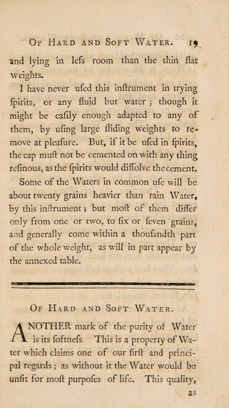 4 Of Hard and Soft Water. and lying in lefs room than the thin flat weights. I have never ufed this inftrument in trying fpirits, or any fluid but water ; though it might be eafily enough adapted to any of them, by ufing large Aiding weights to re¬ move at pleafure. But, if it be ufed in fpirits, the cap mu ft not be cemented on with any thing refinous, as the fpirits would dilfolve thecement. Some of the Waters in common ufe will be about twenty grains heavier than rain Water, by this inftrument; but moft of them differ only from one or two, to fix or feven grains, and generally come within a thoufandth part of the whole weight, as will in part appear by the annexed table. Of Hard and Soft Water. ANOTHER, mark of the purity of Water is its foftnefs. This is a property of Wa¬ ter which claims one of our firft and princi¬ pal regards; as without it the Water would be unfit for moft purpofes of life. This quality, as