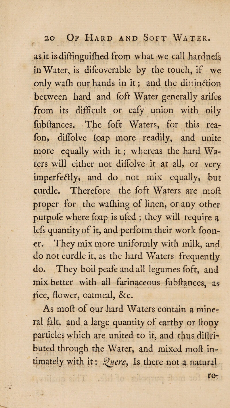 r . 1 ' '• 1 ’ - ' p - •  - as it is diftinguifhed from what we call hardnef$ in Water, is difcoverable by the touch, if we only wafli our hands in it; and the diltinftion between hard and foft Water generally arifes from its difficult or eafy union with oily fubftances. The foft Waters, for this rea- '■: 4 • ('■ •• . 1 fon, diflblve leap more readily, and unite more equally with it; whereas the hard Wa¬ ters will either not diffolve it at all, or very imperfeftly, and do not mix equally, but curdle. Therefore the foft Waters are molt proper for the wafhing of linen, or any other purpofe where foap is ufed ; they will require a lefs quantity of it, and perform their work foon- er. They mix more uniformly with milk, and do not curdle it, as the hard Waters frequently do. They boil peafe and all legumes foft, and mix better with all farinaceous fubftances, as rice, flower, oatmeal, &c. As moft of our hard Waters contain a mine¬ ral fait, and a large quantity of earthy or ftony particles which are united to it, and thusdiftri- buted through the Water, and mixed moft in¬ timately with it: ££uere, Is there not a natural