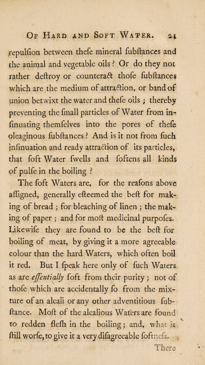 repulfion between thefe mineral fubftanccs and the animal and vegetable oils ? Or do they not rather deftroy or counteract thofe fubftances which are the medium of attraction, or band of union betwixt the water and thefe oils ; thereby preventing the fmall particles of Water from in- finuating themfelves into the pores of thefe oleaginous fubftances ? And is it not from fuch infinuation and ready attraction of its particles, that foft Water fwells and foftens all kinds of pulfe in the boiling ? The foft Waters are, for the reafons above affigned, generally efteemed the beft for mak¬ ing of bread ; for bleaching of linen ; the mak¬ ing of paper ; and for moit medicinal purpofes. Like wife they are found to be the beft for boiling of meat, by giving it a more agreeable colour than the hard Waters, which often boil it red. But I fpeak here only of fuch Waters as are ejjent tally foft from their purity ; not of thofe which are accidentally fo from the mix¬ ture of an alcali or any other adventitious fub- ftance. Mod: of the alcalious Waters are found to redden flefh in the boiling; and, what is ftill worfe, to give it a very difagreeable foftnefs. ! ’ ’ . ' ’ ’ V There