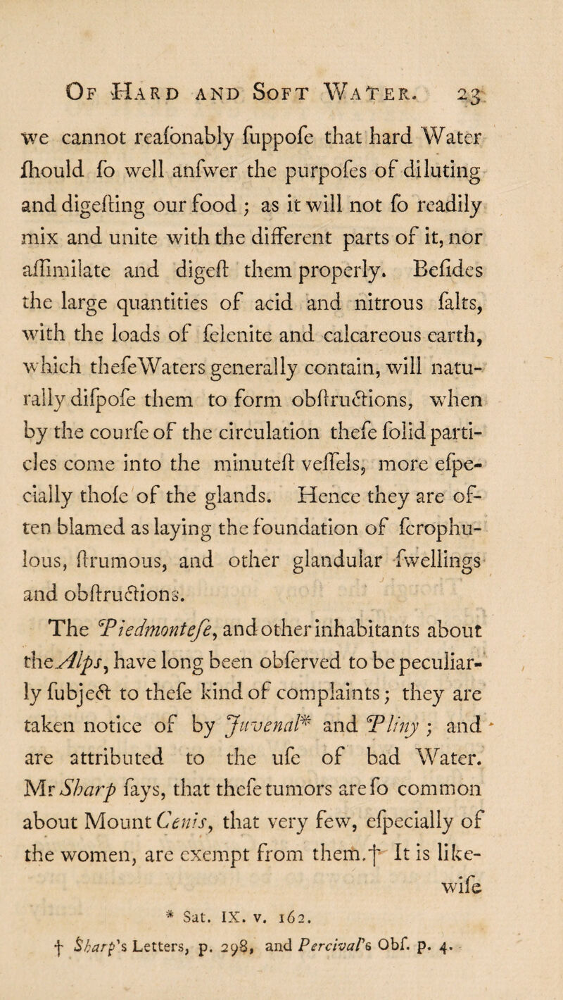 we cannot reafonably fuppofe that hard Water fhould fo well anfwer the purpofes of diluting and digefting our food ; as it will not fo readily mix and unite with the different parts of it, nor affimilate and digeft them properly. Befides the large quantities of acid and nitrous falts, with the loads of felenite and calcareous earth, which thefeWaters generally contain, will natu¬ rally difpofe them to form obftru<5bons, when by the courfeof the circulation thefe folid parti¬ cles come into the minuted: velfels, more efpe- cially thofe of the glands. Hence they are of¬ ten blamed as laying the foundation of fcrophu- lous, {brumous, and other glandular dwellings and obhriubions. The Piedmontefe, and other inhabitants about thcsllps^ have long been obferved to be peculiar¬ ly fubje6l to thefe kind of complaints; they are taken notice of by Juvenal* and Pliny ; and are attributed to the ufe of bad Water. Mr Sharp fays, that thefe tumors arefo common about Mount Cents, that very few, efpecially of the women, are exempt from them.')' It is like- wife * Sat. IX. v. 162. \ Sharp's Letters, p. 298, and PerctvaP6 Obf. p. 4.
