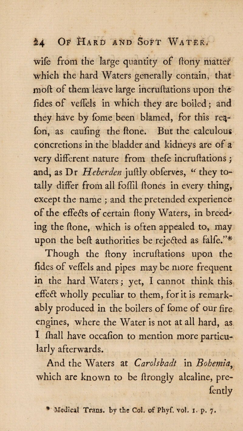 wife from the large quantity of ftony matter which the hard Waters generally contain, that moft of them leave large incruftations upon the fides of veffels in which they are boiled; and they have by fome been blamed, for this re^- fonT as caufing the ftone. But the calculous concretions in the bladder and kidneys are of a very different nature from thefe incruftations; and, as Dr Heberden juftly obferves, “ they to¬ tally differ from all foffil hones in every thing, except the name ; and the pretended experience of the effefts of certain ftony Waters, in breed* ing the ftone, which is often appealed to, may upon the beft authorities be rejected as falfe.”* Though the ftony incruftations upon the fides of veffels and pipes may be more frequent in the hard Waters; yet, I cannot think this effect wholly peculiar to them, for it is remark¬ ably produced in the boilers of fome of our fire engines, where the Water is not at all hard, as I fhall have occafion to mention more particu¬ larly afterwards. And the Waters at Carolsbadt in Bohemia, which are known to be ftrongly alcaline, pre- fently * Medical Trans, by the Col. of Phyf. vol. i. p. 7.