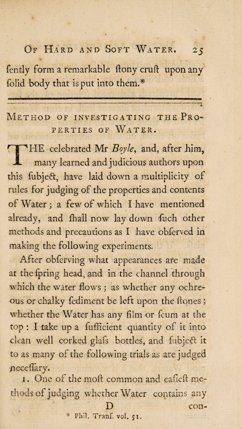 * t fently form a remarkable ftony cruft upon any folid body that is put into them.* <1TL M——M—I— IllfMiWmill I'M I H —PB8—M 111111 !■—illHII IW L«g — ' *5 Method of investigating the Pro¬ perties of Water. T | 'HE celebrated Mr Boyle, and, after him, JL many learned and judicious authors upon this fubjeft, have laid down a multiplicity of rules for judging of the properties and contents of Water ; a few of which I have mentioned already, and fhall now lay down finch other methods and precautions as I have obferved in making the following experiments. After obferving what appearances are made at the fpring head, and in the channel through which the water flows; as whether any ochre- ous or chalky fediment be left upon the ft ones ; whether the Water has any film or fcum at the top : I take up a fufficient quantity of it into clean well corked glafs bottles, and fubjcdt it to as many of the following trials as are judged jiecefiary. 1. One of the moft common and eafieft me¬ thods of judging whether Water contains any D * Phil. Tranf. vol. 51. con-