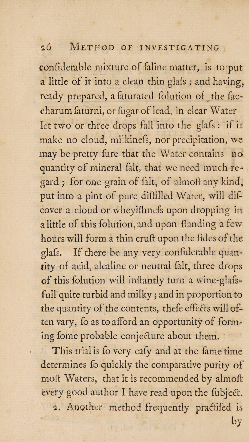 confiderable mixture of faline matter, is to put a little of it into a clean thin glafs; and having, ready prepared, afaturated folution of the fac- charum faturni, or fugar of lead, in clear Water let two or three drops fall into the glafs: if it « make no cloud, milkinefs, nor precipitation, we may be pretty fare that the Water contains no quantity of mineral fait, that we need much re-4 gard } for one grain of fait, of almoftany kind, put into a pint of pure diftilled Water, will dis¬ cover a cloud or wheyifhnefs upon dropping In a little of this folution, and upon Handing a few hours will form a thin cruft upon the fides of the glafs. If there be any very considerable quan¬ tity of acid, alcaline or neutral fait, three drops of this folution will inffantly turn a wine-glafs- full quite turbid and milky; and in proportion to the quantity of the contents, thefe effects will of¬ ten vary, fo as to afford an opportunity of form¬ ing fome probable conjecture about them. This trial is fo very eafy and at the fame time determines fo quickly the comparative purity of molt Waters, that it is recommended by almoft every good author I have read upon the fubjech a. Another method frequently praftifed is by