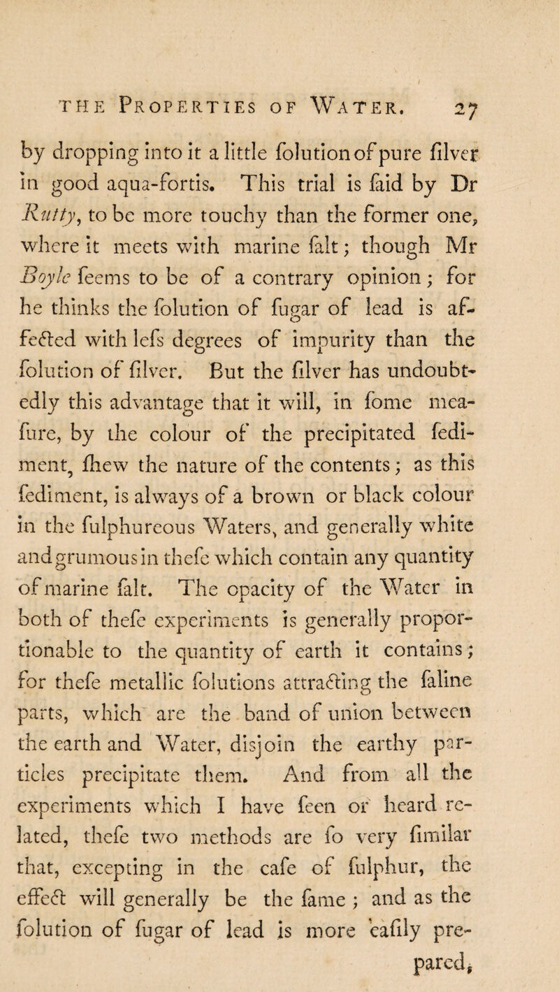 by dropping into it a little folution of pure filver in good aqua-fortis. This trial is faid by Dr Rutty, to be more touchy than the former one, where it meets with marine fait; though Mr Boyle feems to be of a contrary opinion; for he thinks the folution of fuEar of lead is af~ o feCted with lefs degrees of impurity than the folution of filver. But the filver has undoubt¬ edly this advantage that it wall, in feme mea- fure, by the colour of the precipitated fedi- ment, fliew the nature of the contents; as this fediment, is always of a brown or black colour in the fulphureous Waters> and generally white andgrumousin thefe which contain any quantity of marine fait. The opacity of the Water in both of thefe experiments is generally propor¬ tionable to the quantity of earth it contains; for thefe metallic folutions attracting the faline parts, which are the band of union between the earth and Water, disjoin the earthy par¬ ticles precipitate them. And from all the experiments which I have feen or heard re¬ lated, thefe two methods are io very fimilar that, excepting in the cafe of fulphur, the effeCt will generally be the fame ; and as the folution of fugar of lead is more eafiiy pre¬ pared,