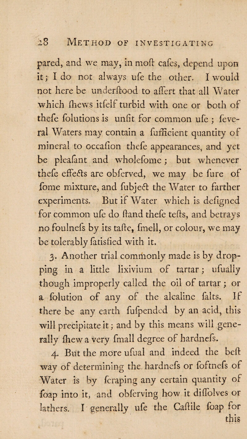 pared, and we may, in molt cafes, depend upon it; I do not always ufe the other. I would not here be understood to aftert that all Water which (hews itfelf turbid with one or both of thefe folutions is unfit for common ufe ; feve- ral Waters may contain a fafftcient quantity of mineral to occafion thefe appearances, and yet be plealant and wholefome; but whenever thefe effects are obferved, we may be fure of feme mixture, and fubjefl the Water to farther experiments. But if Water which is defigned for common ufe do ftand thefe tefts, and betrays no foulnefs by its taftc, fmell, or colour, we may be tolerably fatisfied with it. 3. Another trial commonly made is by drop¬ ping in a little lixivium of tartar; ufually though improperly called the oil of tartar; or a folution of any of the alcaline falts. If there be any earth fufpended by an acid, this will precipitate it; and by this means will gene¬ rally (hew a very fmall degree of hardnefs. 4. But the more ufual and indeed the beft way of determining the, hardnefs or foftnefs of Water is by fcraping any certain quantity of foap into it, and obferving how it difiolves or lathers. I generally ufe the Caftile foap for