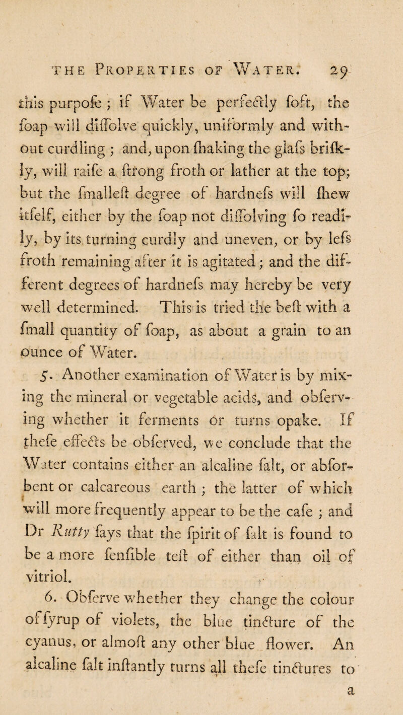 this purpofe ; if Water be perfectly foft, the foap will diiTolve quickly, uniformly and with¬ out curdling ; and, upon (baking the glafs brifk- ly, Vvill raife a ftrong froth or lather at the top; but the fmalleft degree of hardnefs will (hew itfelf, either by the foap not diffblving fo readi¬ ly, by its turning curdly and uneven, or by lefs froth remaining after it is agitated; and the dif¬ ferent degrees of hardnefs may hereby be very well determined. This is tried the bed with a fmall quantity of foap, as about a grain to an ounce of Water. 5. Another examination of Water* is by mix¬ ing the mineral or vegetable acids, and obferv- ing whether it ferments 6r turns opake. If .thefe efiefe be obferved, we conclude that the Water contains either an alcaline fait, or abfor- bent or calcareous earth : the latter of which i will more frequently appear to be the cafe ; and Dr Rutty fays that the fpiritof fait is found to be a more fenfible ted of either than oil of vitriol. 6. Obferve whether they change the colour ofiyrup of violets, the blue tin<dure of the cyanus, or aimed any other blue flower. An alcaline fait indantly turns all thefe tindlures to a