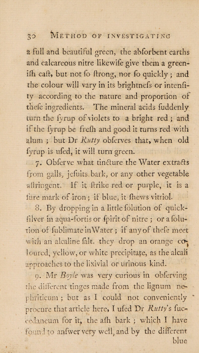 3° a full and beautiful green, the abforbent earths and calcareous nitre likewife give them a green- ifh caff, but not fo ftrong, nor fo quickly ; and the colour will vary in its brightnefs or intenfi- ty according to the nature and proportion of thefe ingredients. The mineral acids fuddenly turn the fyrup of violets to a bright red ; and if the fyrup be frefh and good it turns red with alum ; but Dr Rutty obferves that, when old fyrup is ufed, it will turn green. Obferve what tincture the Water extracts From galls, jefuits.bark, or any other vegetable atlringent. If it Bribe red or purple, it is a fore mark of iron ; if blue, it fhews vitriol. 8. By dropping in a little folution of quick- filver in aqua-fortis or fpirit of nitre ; or afolu- tlon of fublimate in Water ; if any of thefe meet with an alcaline fait, the]/ drop an orange cch loured, yellow, or white precipitate, as the alcal'i approaches to the lixivia! or urinous kind. i I Q. Mr Boyle was very curious in obfervmg the different tinges made from the lignum no phriticum ; but as I could not conveniently procure that article here, I ufed Dr Rutty s fuc- cedaneum for it, the afh bark ; which I have found to anfwer very well, and by the different ' blue