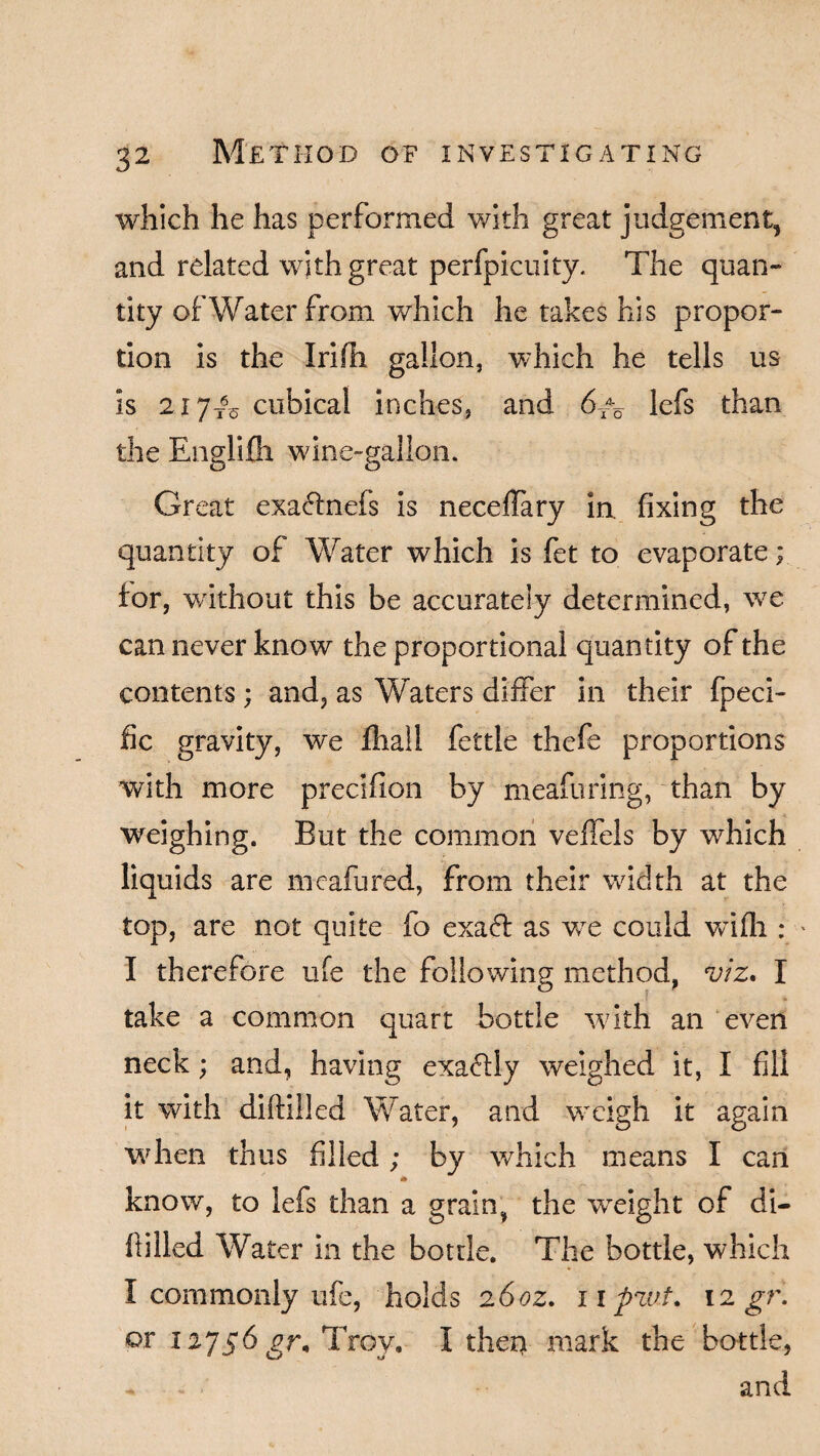 which he has performed with great judgement, and related with great perfpicuity. The quan¬ tity of Water from which he takes his propor¬ tion is the IriHi gallon, which he tells us is 2iyT6o cubical inches, and 6X\ lefs than the Engli wane- i. Great exa&nefs is neceffary in. fixing the quantity of Water which is fet to evaporate; tor, without this be accurately determined, we can never know the proportional quantity of the contents; and, as Waters differ in their fpeci- fic gravity, we ihall fettle thefe proportions with more precifion by meaftiring, than by weighing. But the common veffels by which liquids are meafured, from their width at the top, are not quite fo exaft as wre could Vvifli: I therefore ufe the following method, viz* I take a common quart bottle with an even neck; and, having exa<5lly weighed it, I fill it with diftilled Water, and weigh it again when thus filled; by which means I can * know, to lefs than a grain, the wreight of di¬ ftilled Water in the bottle. The bottle, which I commonly ufe, holds 26oz. npzvt. 12 gr. or 12756 gr, Troy, I diet) mark the bottle, and