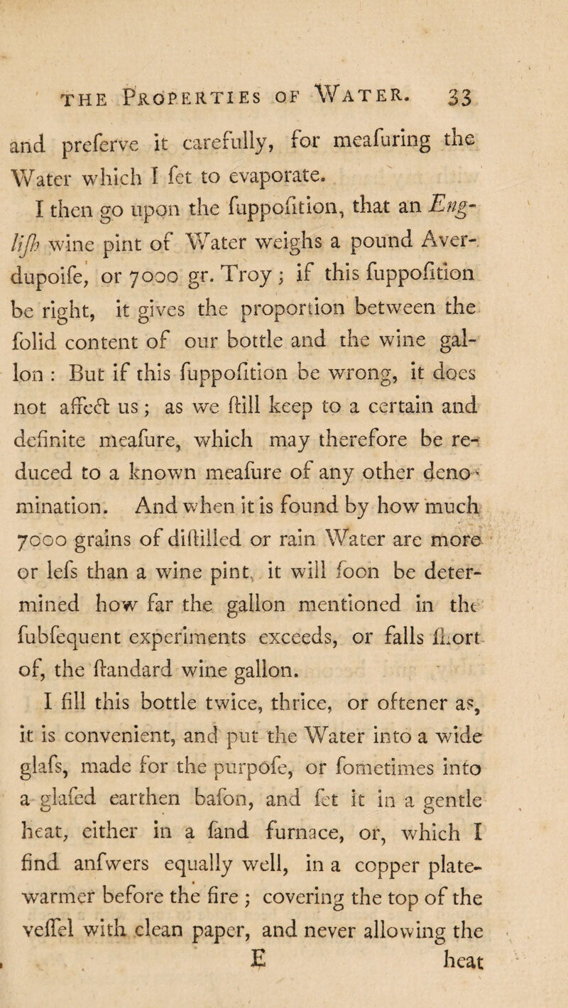 and. preferve it carefully, for meafuring the Water which I fet to evaporate. I then go upon the fuppofition, that an Eng- lip wine pint of Water weighs a pound Aver- dupoife, or 7000 gr. Troy ; if this fuppofition be right, it gives the proportion between the folid content of our bottle and the wine gal¬ lon : But if this fuppofidon be wrong, it does not affeff us; as we (fill keep to a certain and definite meafure, which may therefore be re¬ duced to a known meafure of any other deno- ruination. And when it is found by how much 7000 grains of diddled or rain Water are more or lefs than a wine pint, it will foon be deter¬ mined how far the gallon mentioned in the fubfequent experiments exceeds, or falls fkort of, the ftandard wine gallon. I fill this bottle twice, thrice, or oftener as, it is convenient, and put the Water into a wide glafs, made for the purpofe, or fometimes into a glafed earthen bafon, and fet it in a gentle heat, either in a fand furnace, or, which I find anfwers equally well, in a copper plate- warmer before the fire ; covering the top of the veffel with clean paper, and never allowing the E heat