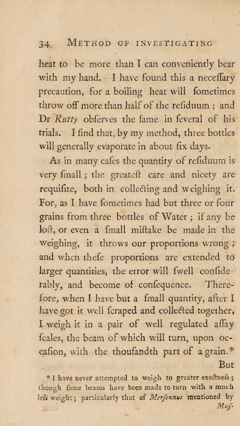 i heat to be more than I can conveniently bear with my hand. I have found this a neceffary precaution, for a boiling heat will fometimes throw off more than half of the refiduum ; and Dr Rutty obferves the fame in feveral of his trials. I find that, by my method, three bottles will generally evaporate in about fix days. As in many cafes the quantity of refiduum is very fmall ; the greateft care and nicety are requifite, both in colleding and weighing it. For, as I have fometimes had but three or four grains from three bottles of Water ; if any be loft, or even a Fmall miftake be made in the weighing, it throws our proportions wrong ; and when thefe proportions are extended to larger quantities, the error will fwell confide- rably, and become of confequence. There¬ fore, when I have but a fmall quantity, after I have got it well feraped and collected together, I weigh it in a pair of well regulated affay fcales, the beam of which will turn, upon oc- cafion, with the thoufandth part of a grain.* But # I have never attempted to weigh to greater exa&nefs; though foroe beams have been made to turn with a much Jefs weight; particularly that of Merfennus mentioned by Muf-