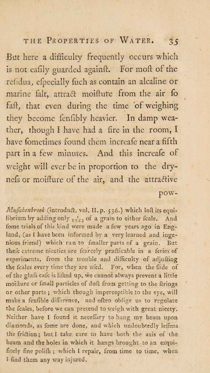 Eat here a difficulty frequently occurs which is not eafily guarded again ft. For moft Oi the refidua, efpeciallv fuch as contain an alcaline or marine fait, attract moiftufe from the air fo faft, that even during the time of weighing they become fenftbly heavier. In damp wea¬ ther, though I have had a fire in the room, I have fometimes found them increafe near a fifth part in a few minutes. And this increafe of weight will ever be in proportion to the dry- nefs or moifture of the air, and the attractive pow- Mujfchenbroek (introduce, vol. II. p. 536.) which lob its equi¬ librium by adding only 2TX^. of a, grain to either fcale. And iome trials of this kind were made a few years ago in Eng¬ land, (as I have been informed by a very learned and inge¬ nious friend) which ran to fmaller parts of a grain. But thefe extreme niceties are fcarcely pra&icable in a feries of experiments, from the trouble and difficulty of adjubing the feales every time they are ufed. For, when the hide of of the glafs cafe is lifted up, we cannot always prevent a little moifture or fmail particles of dull from getting to the brings or other parts ; which though imperceptible to the eye, will make a fenfible difference, and often oblige us to regulate the feales, before we can pretend to weigh with great nicety. Neither have I found it neceffary to hang my beam upon diamonds, as fome are done, and which undoubtedly leffens the fri&ion; but I take care to have both the axis of the beam and the holes in which it hangs brought to an exqui- fitely fine polilh ; which I repair, from time to time, when I find them any way injured.