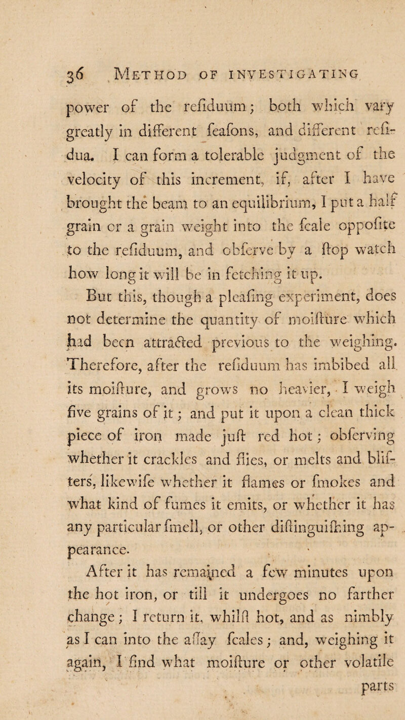 power of the refiduum; both which vary greatly in different feafons, and different refir dua. I can form a tolerable judgment of the velocity of this increment., if, alter I have brought the beam to an equilibrium, I put a half grain cr a grain weight into the fcale oppofite to the refiduum, and obferve by a flop watch how long it will be in fetching it up. But this, though a pleafing experiment, does not determine the quantity of moifture which had been attracted previous to the weighing. Therefore, after the refiduum has imbibed all its moifture, and groves no heavier, • I weigh five grains of it; and put it upon a clean thick piece of iron made juft red hot; obferving whether it crackles and flies, or melts and Win¬ ters, likewife whether it flames or fmokes and what kind of fumes it emits, or whether it has any particular frnell, or other diftinguifhing ap¬ pearance. After it has remained a few minutes upon the hot iron, or till it undergoes no farther change; I return it, whilft hot, and as nimbly as I can into the allay feales; and, weighing it again, I find what moifture or other volatile parts