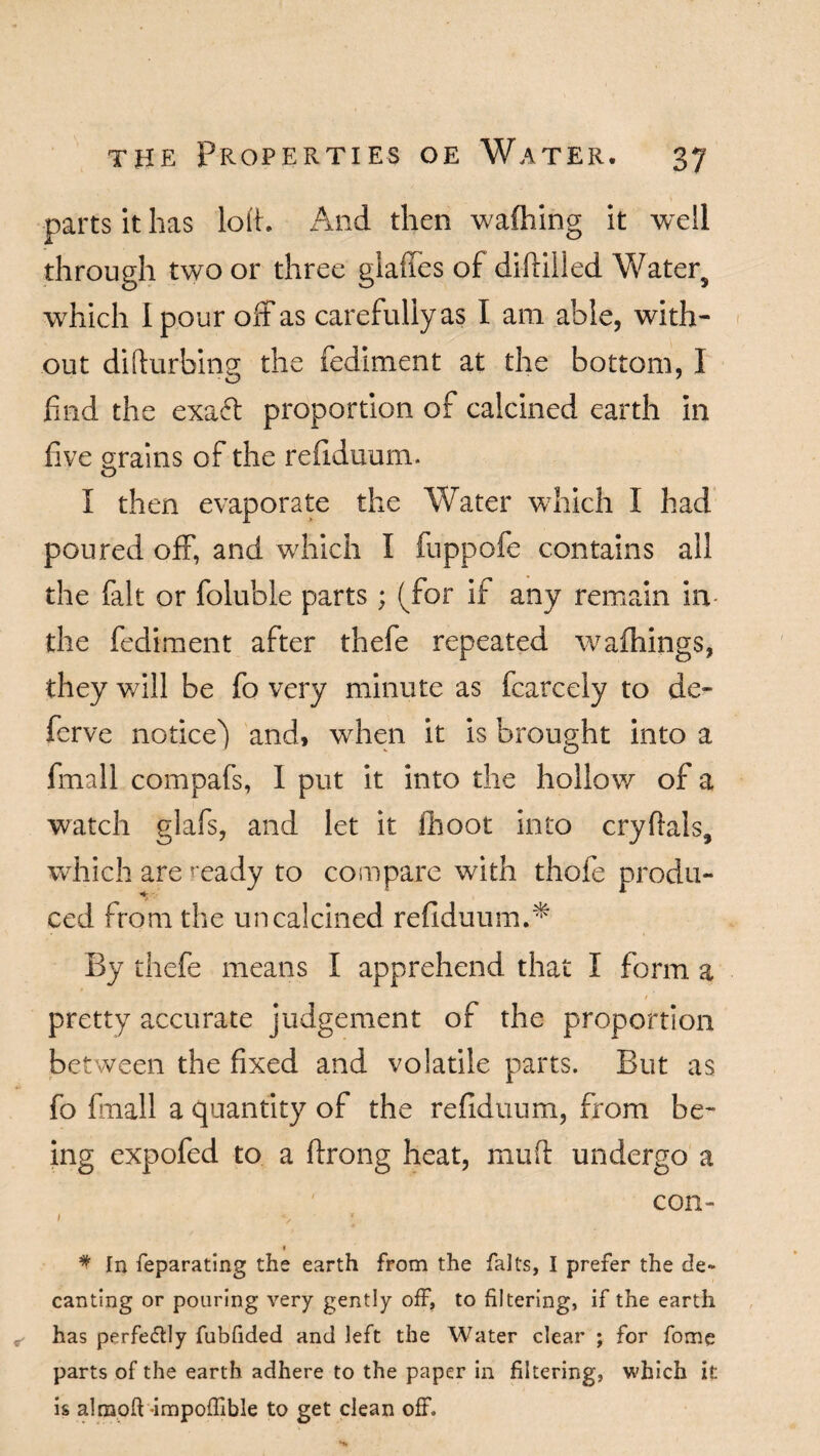 parts it has loft. And then wafhing it well through two or three glades of diftilled Waters which I pour off as carefully as I am able, with¬ out disturbing; the fedlment at the bottom, I find the exaft proportion of calcined earth in five grains of the refiduum. I then evaporate the Water which I had poured off, and which I fuppofe contains all the fait or foluble parts; (for if any remain in the Pediment after thefe repeated wafhings, they will be fo very minute as fcarcely to de- ferve notice) and, when it is brought into a fmall compafs, I put it into the hollow of a watch glafs, and let it fhoot into cryftals, which are ready to compare with thofe produ¬ ced from the uncalcined refiduum.* By thefe means I apprehend that I form a pretty accurate judgement of the proportion between the fixed and volatile parts. But as fo fmall a quantity of the refiduum, from be¬ ing expofed to a ftrong heat, mud undergo a con- I *s * * * In feparating the earth from the falls, I prefer the de~ canting or pouring very gently off, to filtering, if the earth ^ has perfectly fubfided and left the Water clear ; for fome parts of the earth adhere to the paper in filtering, which it is almofi -impofiible to get clean off.