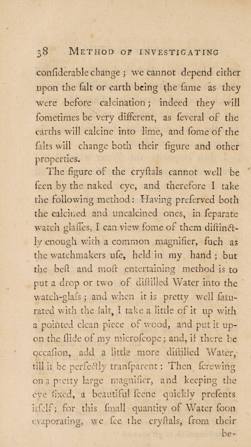 confiderable change ; we cannot depend either upon the fait or earth being the fame as they were before calcination; indeed they will fometimes be very different, as feveral of the earths will calcine into lime, and forae of the flits will change both their figure and other properties. The figure of the cryilals cannot well be fccn by the naked eye, and therefore I take the following method: Having preferred both the calcined and uncalcined ones, in feparate watch glaiTes, I can view fome of them diltincd- !y enough with a common magnifier, fuch as the watchmakers ufe, held in my hand ; but the befi: and moft entertaining method is to put a drop or tvro of diftilled Water into the watch-glafs; and when it is pretty well fUn¬ rated with the fait, I take a little of it up with a pointed clean piece of wood, and put it up¬ on the Hide of my microfcope; and, if there be qccafion, add a little more diftilled Water, till it be perfectly tranfpare'nt: Then ferewing on a pretty large magnifier, and keeping the eye fixed, a beautiful fcenc quickly prefents itfclf; for this final! quantity of Water foon evaporating, we ice the cryftals, from their be-