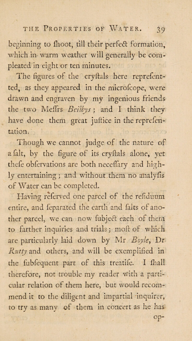 beginning to fhoot, till their perfed formation, which in warm weather will generally be com- pleated in eight or ten minutes. The figur es of the cryftals here reprefent- ted, as they appeared in the microfcope, wTere drawn and engraven by my ingenious friends the two MefTrs Beilbys; and I think they have done them great juft ice in the reprefen- tation, Though we cannot judge of the nature of a fait, by the figure of its cryftals alone, yet thefe obfervations are both neceffary and high¬ ly entertaining ; and without them no analyfis of Water can be completed. Having referved one parcel of the refiduum entire, and leparated the earth and falts of ano¬ ther parcel, we can now (object each of them to farther inquiries and trials; mod of which are particularly laid down by Mr Boyle, Dr Rutty and others, and will be exemplified in the fubfequent part of this treatife. I fhall therefore, not trouble my reader with a parti¬ cular relation of them here, but would recom¬ mend it to the diligent and impartial acquirer, to try as many of them in concert as he has op-