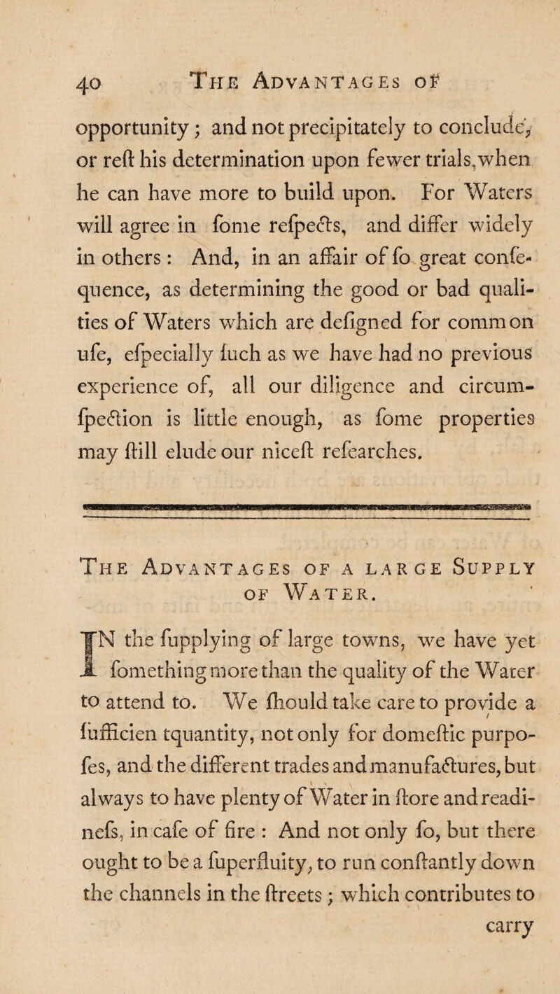 opportunity; and not precipitately to conclude,, or reft his determination upon fewer trials,when he can have more to build upon. For Waters will agree in fome refpecfs, and differ widely in others: And, in an affair of fo great confe- quence, as determining the good or bad quali¬ ties of Waters which are defigned for common ufe, efpecially fuch as we have had no previous experience of, all our diligence and circum- fpeffion is little enough, as fome properties may ftill elude our niceft refearches. The Advantages of a large Supply of Water. IN the fupplying of large towns, we have yet fomething more than the quality of the Water to attend to. We fhould take care to provide a fufficien tquantity, not only for domeftic purpo- fes, and the different trades andmanufa&ures, but » » ^ always to have plenty of Water in ftore andreadi- nefs? in cafe of fire : And not only fo, but there ought to be a fuperfluity, to run conftantly down the channels in the ftreets; which contributes to carry