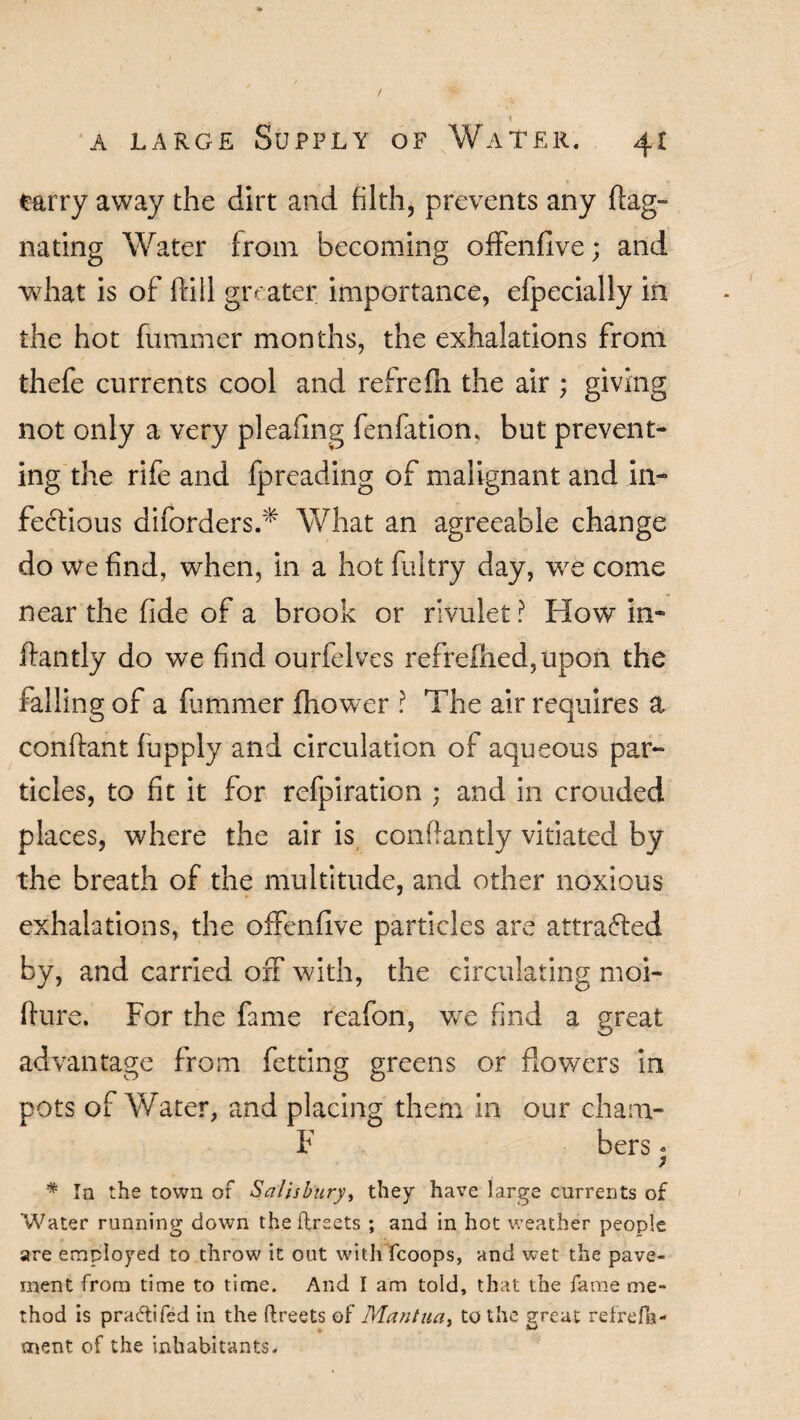 I a large Supply of Water. 41 carry away the dirt and filth, prevents any flag- nating Water from becoming offenfive; and what is of ftill greater importance, efpecially in the hot fummer months, the exhalations from thefe currents cool and refrefn the air ; giving not only a very pleafing fenfatiom but prevent¬ ing the rife and fpreading of malignant and in¬ fectious diforders.* What an agreeable change do we find, when, in a hot flu try day, we come near the fide of a brook or rivulet ? How in- flan tly do we find ourfelves refrefhed,upon the falling of a fummer fhower ? The air requires a conlfant fupply and circulation of aqueous par¬ ticles, to fit it for refpiration ; and in crotided places, where the air is confiantly vitiated by the breath of the multitude, and other noxious exhalations, the offenfive particles are attraffed by, and carried off with, the circulating moi- fturc. For the fame reafon, we find a great advantage from fetting greens or flowers in pots of Water, and placing them in our cham- F bers * * In the town of Salisbury, they have large currents of Water running down the ftrsets ; and in hot weather people are employed to throw it out with fcoops, and wet the pave¬ ment from time to time. And I am told, that the fame me¬ thod is pra&ifed in the Greets of Mantua, to the great refrefb- ment of the inhabitants.