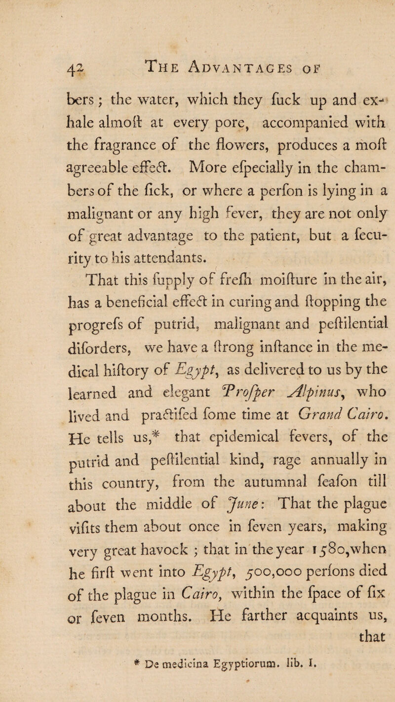 bers; the water, which they fuck up and ex> hale almoit at every pore, accompanied with the fragrance of the flowers, produces a moft agreeable effefL More efpecially in the cham¬ bers of the lick, or where a perfon is lying in a malignant or any high fever, they are not only of great advantage to the patient, but a fecu- rity to his attendants. That this fupply of frefii moifture in the air, has a beneficial effect in curing and flopping the progrefs of putrid, malignant and peftilential diforders, we have a flrong inftance in the me¬ dical hiflory of Egypt, as delivered to us by the learned and elegant Trofper Alpinus, who lived and pra&ifed fame time at Grand Cairo. He tells us * that epidemical fevers, of the putrid and peflilential kind, rage annually in this country, from the autumnal feafon till about the middle of June: That the plague vifits them about once in feven years, making very great havock ; that in the year 1580,when he fir A went into Egypt, 500,000 perfons died of the plague in Cairo, within the fpace of fix or feven months. He farther acquaints us, that # De medicina Egyptiorum. lib. I.