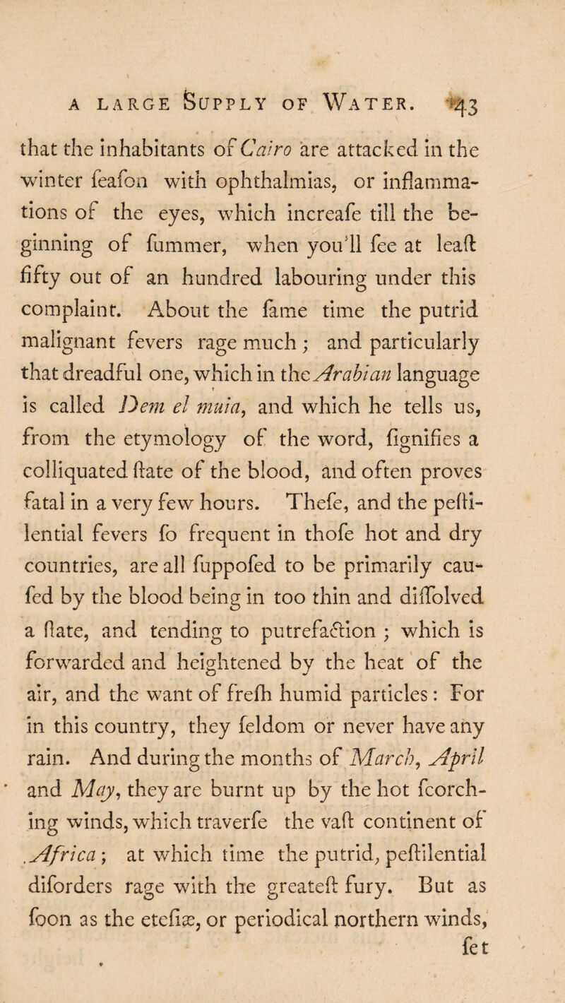 that the inhabitants of Cairo are attacked in the winter feafon with ophthalmias, or inflamma¬ tions of the eyes, which increafe till the be¬ ginning of fummer, when you 11 fee at lead fifty out of an hundred labouring under this complaint. About the fame time the putrid malignant fevers rage much ; and particularly that dreadful one, which in tho. Arabian language is called Dem el muia, and which he tells us, from the etymology of the word, fignifies a colliquated ftate of the blood, and often proves fatal in a very few hours. Thefe, and the pefii- lential fevers fo frequent in thofe hot and dry countries, are all fuppofed to be primarily cau- fed by the blood being in too thin and dilfolved a Rate, and tending to putrefaction ; which is forwarded and heightened by the heat of the air, and the want of frefh humid particles: For in this country, they feldom or never have any rain. And during the months of March, April and May, they are burnt up by the hot fcorch- ing winds, which traverfe the vaft continent of , Africa \ at which time the putrid, peflilential diforders rage with the greateft fury. But as foon as the etefias, or periodical northern winds, fet