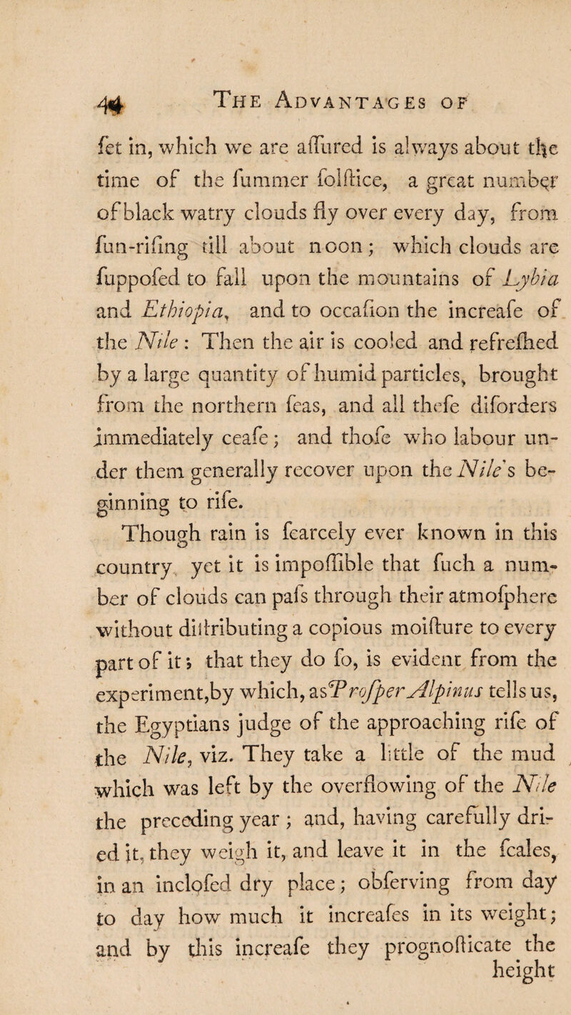 fet in, which we are allured is always about the time of the lummer folftice, a great number of black watry clouds fly over every day, from fun-rifing till about noon; which clouds are fuppofed to fall upon the mountains of Lyhia and Ethiopia, and to occafion the increafe of the Nile : Then the air is cooled and refrefhed by a large quantity of humid particles, brought from the northern feas, and all thefe diforders immediately ceafe; and thofe who labour un¬ der them generally recover upon the Nile s be- ginning to rife. Though rain is fcarcely ever known in this country yet it is impoffible that fuch a num¬ ber of clouds can pals through their atmofphere without diltributing a copious moifture to every part of it j that they do fo, is evident from the experiment,by which, asT rofper Alpinus tells us, the Egyptians judge of the approaching rife of the Nile, viz. They take a little of the mud which was left by the overflowing of the Nile the preceding year ; and, having carefully dri¬ ed it, they weigh it, and leave it in the feales, in an inclofed dry place; obferving from day to day how much it increafes in its weight; and by this increafe they prognofticate the V' ‘ height