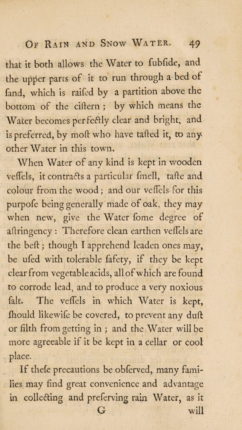 that it both allows the Water to fubfide, and the upper parts of it to run through a bed of fand, which is raifed by a partition above the bottom of the cittern ; by which means the Water becomes perfectly clear and bright, and is preferred, by mott who have tatted it, to any other Water in this town. When Water of any kind is kept in wooden veffels, it contracts a particular fmell, tafte and colour from the wood; and our veffels for this purpofe being generally made of oak, they may when new, give the Water fome degree of aftringency : Therefore clean earthen veffels are the beft; though I apprehend leaden ones may, be ufed with tolerable fafety, if they be kept clear from vegetable acids, all of which are found to corrode lead, and to produce a very noxious fait. The veffels in which Water is kept, fnould likewife be covered, to prevent any duff or filth from getting in ; and the Water will be more agreeable if it be kept in a cellar or cool place. If thefe precautions be obferved, many fami¬ lies may find great convenience and advantage in collefting and preferving rain Water, as it G will