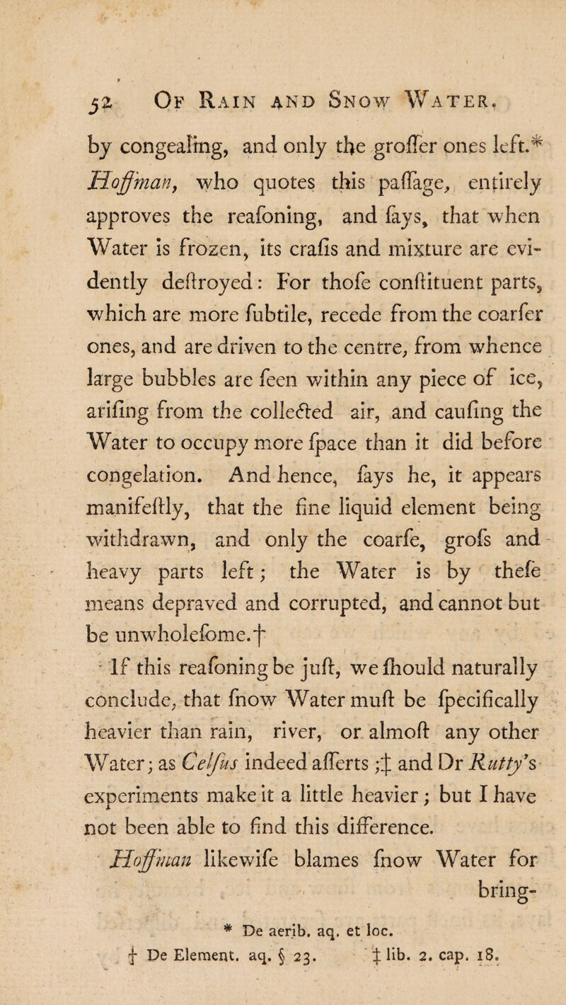 ( 52 Of Rain and Snow Water, \ by congealing, and only the grofTer ones left* Hoffman, who quotes this paffage, entirely approves the reafoning, and fays, that when Water is frozen, its crafls and mixture are evi¬ dently deftroyea: For thofe conftituent parts, which are more fubtile, recede from the coarfer ones, and are driven to the centre, from whence large bubbles are feen within any piece of ice, ariflng from the colleffed air, and caufing the Water to occupy more fpace than it did before congelation. And hence, fays he, it appears manifeftly, that the fine liquid element being withdrawn, and only the coarfe, grofs and heavy parts left; the Water is by thefe means depraved and corrupted, and cannot but be unwholefbme.f • If this reafoning be juft, wefhould naturally conclude, that fnow Water muft be fpecifically heavier than rain, river, or almoft any other Water; as Celfus indeed afferts and Dr Rutty’s experiments make it a little heavier; but I have not been able to find this difference. - • * • ■ Hoff'man like wife blames fnow Water for bring- * De aerib. aq. et loc. f De Element, aq. § 23. lib. 2. cap. i8»