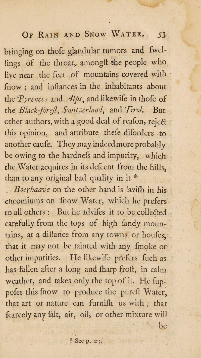 bringing on thofe glandular tumors and fwel- lings of the throat,, amongft the people who live near the feet of mountains covered with fnow ; and inftances in the inhabitants about the ‘Pyrenees and Alps, and likewife in thofe of the Black-forejl, Switzerland, and Tirol. But other authors, with a good deal of reafon, reject this opinion, and attribute thefe diforders .to another caufe. They may indeed more probably be owing to the hardnefs and impurity, which the Water acquires in its defcent from the hills, than to any original bad quality in it.* Boex'haave on the other hand is lavifh in his encomiums on fnow Water, which he prefers to all others: But he advifes it to be colle&ed carefully from the tops of high fandy moun¬ tains, at a diftance from any towns or houfes, that it may not be tainted with any fmoke or other impurities. He likewife prefers fuch as has fallen after a long and fharp frolf, in calm weather, and takes only the top of it. He fup- pofes this fnow to produce the pureft Water, that art or nature can furniih us with; that fcarcely any fait, air, oil, or other mixture will be * See p. 23.