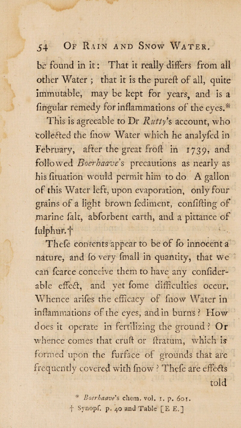 be found in it: That it really differs from all other Water ; that it is the pureft of all, quite immutable, may be kept for years, and is a Angular remedy for inflammations of the eyes.* This is agreeable to Dr Rutty s account, who tollefted the fnow Water which he analyfed in * * « February, after the great froft in 1739, and followed Boerhaave s precautions as nearly as his fituation would permit him to do A gallon of this Water left, upon evaporation, only four grains of a light brown fediment, conflfting of marine fait, abforbent earth, and a pittance of O * *■ '»- f ulphur. f Thefe contents appear to be of fo innocent a nature, and fo very fmali in quantity, that we can fcarce conceive them to have any ccnfider- able effe6t, and yet fome difficulties occur. Whence arifes the efficacy of fnow Water in inflammations of the eyes, and in burns ? How does it operate in fertilizing the ground? Or whence comes that cruft or ftratum, which is fo rmed upon the furface of grounds that are frequently covered with fnow ? Thefe are effects told * Boerhaave's cliem. vol. i. p. 601. t Synopf. p. 40 and Table [E E,]