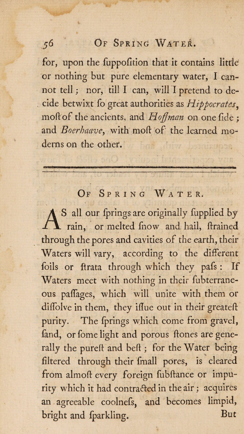 for, upon the fuppofition that it contains little or nothing but pure elementary water, I can- not tell; nor, till I can, will I pretend to de¬ cide betwixt fo great authorities as Hippocrates, mod of the ancients, and Hoffman on one fide ; and Boerhaave, with mod of the learned mo¬ derns on the other. t ' ' ’; « m Of Spring Water. AS all our fprings are originally fupplied by . rain, or melted fnow and hail, drained through the pores and cavities of the earth, their Waters will vary, according to the different foils or firata through which they pafs: If Waters meet with nothing in their fubterrane- ous paffages, which will unite with them or diffolve in them, they idue out in their greated purity. The fprings which come from gravel, fand, or fome light and porous dones are gene¬ rally the pured and bed ; for the Water being filtered through their fmall pores, is cleared from almod every foreign fubdance or impu¬ rity which it had contra&ed in the air; acquires an agreeable coolnefs, and becomes limpid, bright and fparkling. But