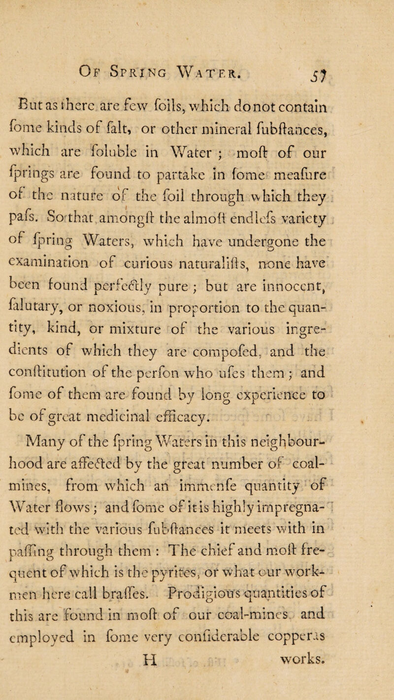 But as there are few foils, which do not contain fome kinds of fait, or other mineral fubftances, which are folu-ble in Water ; moft of our springs are found to partake in fome meafure ot tne nature of the foil through which they pafs. So that amongft the almoft endlcfs variety of fpring Waters, which have undergone the examination of curious naturalifts, none have been found perfectly pure ; but are innocent, falutary, or noxious, in proportion to the quan¬ tity, kind, or mixture of the various ingre¬ dients of which they are compofed, and the conftitution of the perfon who ufes them ; and fome of them are found by long experience to J O 1 be of great medicinal efficacy. Many of the fpring Waters in this neighbour¬ hood are affefted by the great number of coal¬ mines, from which an immenfe quantity of Water flows; and fome of it is highly impregna¬ ted with the various fubftances it meets with in paffing through them : The chief and moft fre¬ quent of which is the pyrites, or what our work¬ men here call bra fifes. Prodigious quantities of this are found in moft of our coal-mines and employed in fome very confiderable copperas H works.