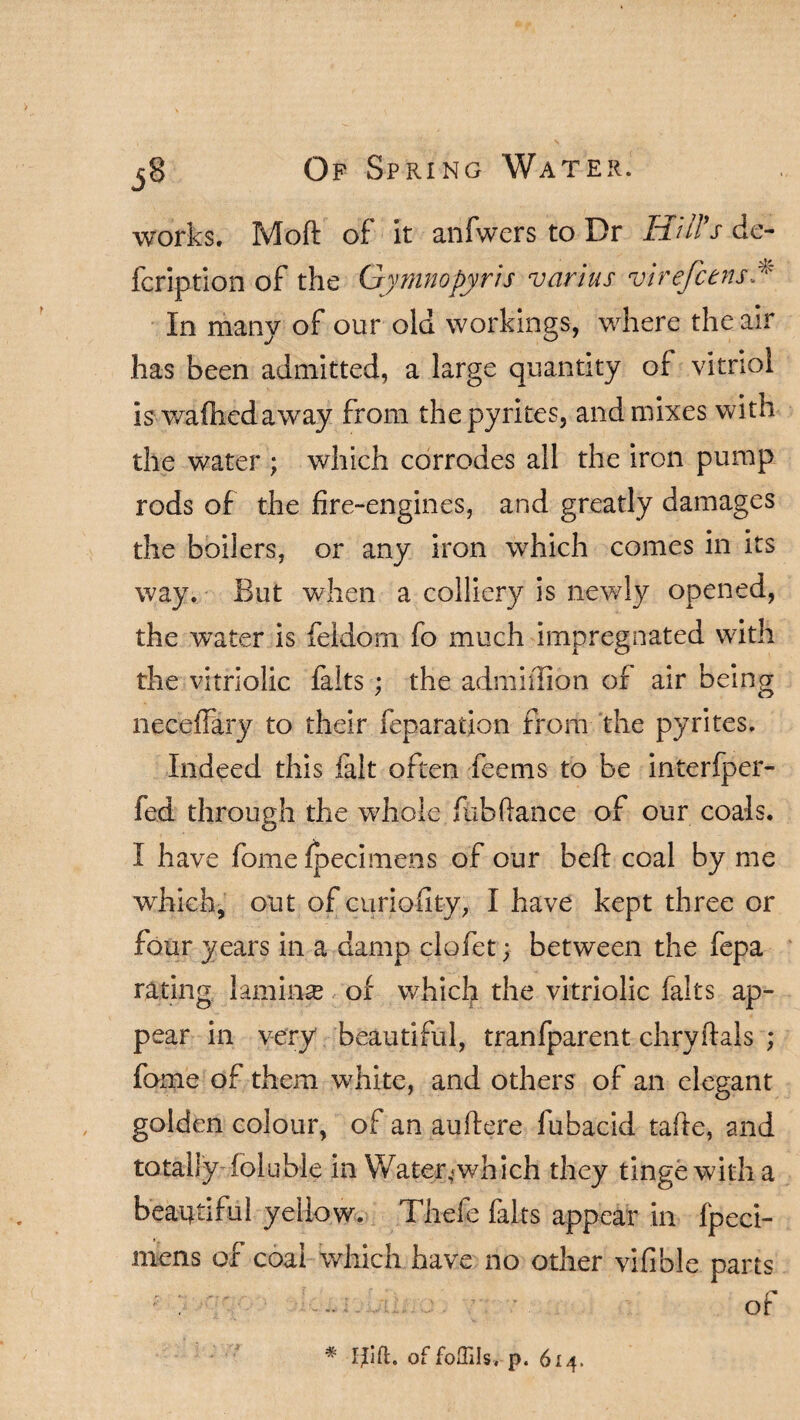 works. Moft of it anfwers to Dr Hill's dc- fcription of the Gymnopyris varius virefcens In many of our old workings, where the air has been admitted, a large quantity of vitriol is wafhedaway from the pyrites, and mixes with the water ; which corrodes all the iron pump rods of the fire-engines, and greatly damages the boilers, or any iron which comes in its way. But when a colliery is newly opened, the water is feldom fo much impregnated with the vitriolic falts ; the admiffion of air being neceffary to their feparation from the pyrites. Indeed this fait often feems to be interfper- fed through the whole fub(lance of our coals. I have fome fpecimens of our beft coal by me which, out ofcuriofity, I have kept three or four years in a damp clofet; between the fepa rating laminse of which the vitriolic falts ap¬ pear in very beautiful, tranfparent chryflals ; fome of them white, and others of an elegant golden colour, of an auftere fubacid tafte, and totally foluble in Water,which they tinge with a beautiful yellow. Thefe fairs appear in fpeci¬ mens of coal which have no other vifible parts • - of # Uift. of foRIIs, p. 614.