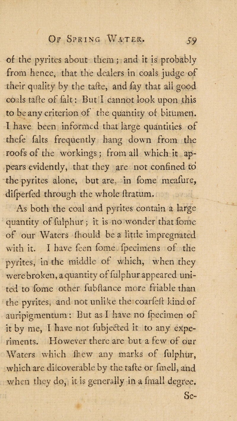 of the pyrites about them; and it is probably from hence, that the dealers in coals judge of their quality by the tafte, and fay that all good coliIs tafte of fait: But I cannot look upon this to be any criterion of the quantity of bitumen. I have been, informed that large quantities of thefe falts frequently hang down from the roofs of the workings; from all which it ap¬ pears evidently, that they are not confined to the pyrites alone, but are, in fome raeafure, difperfed through the whole ftratum. As both the coal and pyrites contain a large quantity of fulphur; it is no wonder that fome of our Waters fhould be a little impregnated with it. I have feen fome, fpecimens of the pyrites, in the middle of which, when they werebroken, aquantity of fulphur appeared uni¬ ted to fome other fubftance more friable than the pyrites, and not unlike the coarfeft kind of auripigmentum: But as I have no fpecimen of it by me, I have not fubjeeled it to any expe¬ riments. However there are but a few of our Waters which fhew any marks of fulphur, which are dilcoverable by the tafte or fmell, and when they do, it is generally in a final! degree. Sc-