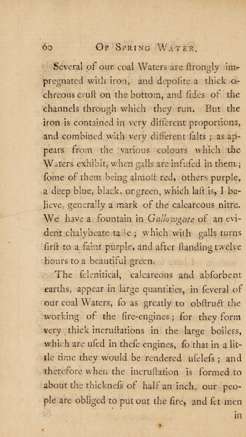 Several of our coal Waters are ftrongly imr pregnated with iron, and depofite a thick o- chreous cruft on the bottom, and Tides of the channels through which they run. But the iron is contained in very different proportions, and combined with very different falts ; as ap¬ pears from the various colours which the Waters exhibit, when galls are infufed in them ; fome of them being aim oft red, others purple, a deep blue, black, or green, which laft is, I be¬ lieve, generally a mark of the calcareous nitre. We have a fountain in GaJknvoate of an evi- O dent chalybeate tade ; which with galls turns frit to a faint purple, and after handing twelve hours to a beautiful green. The felenitical, calcareous and abforbent earths, appear in large quantities, in feveral of our coal Waters, fo as greatly to obftruft the working of the fire-engines; for they form very thick incruftations in the large boilers, which are ufed in thefe engines, fo that in a lit¬ tle time they would be rendered ufelefs ; and therefore when the incruftation is formed to about the thicknefs of half an inch, our peo¬ ple are obliged to put out the fire* and fet men -» . s 4 ji in t
