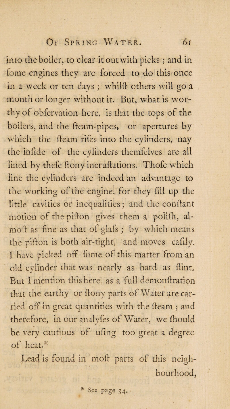 into the boiler, to clear it out with picks; and in fome engines they are forced to do this once in a week or ten days ; whilfl others will go a month or longer without it. But, what is wor¬ thy of obfervation here, is that the tops of the boilers, and the fleam pipes, or apertures by which the fleam rifes into the cylinders, nay the infide of the cylinders themfelves are all lined by thefe flony incruflations. Thofe which line the cylinders are indeed an advantage to the working of the engine, for they fill up the little cavities or inequalities; and the conflant motion of the piflon gives them a polifh, al- moft as hne as that of glafs ; by which means the pifton is both air-tight, and moves eafily. I have picked off fome of this matter from an old cylinder that was nearly as hard as flint. But I mention this here, as a full demonftration that the earthy or flony parts of Water are car¬ ried off in great quantities with the fleam ; and therefore, in our analyfes of Water, we fhould be very cautious of uflng too great a degree of heat.* Lead is found in mod parts of this neigh¬ bourhood, * See page 34.
