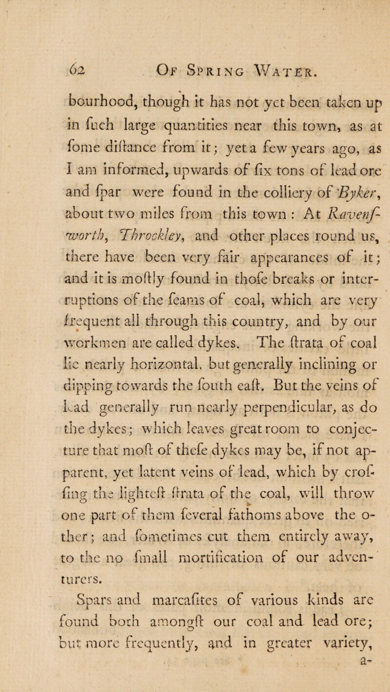 % / hourhood, though it has not yet been taken up in fuch large quantities near this town, as at fome diftance from it; yet a few years ago, as I am informed, upwards of fix tons of lead ore and fpar were found in the colliery of 'Byker, about two miles from this town : At Ravenf- wortb, Tbrockley, and other places round us, there have been very fair appearances of it; and it is moftly found in thofe breaks or inter¬ ruptions of the feaais of coal, which are very frequent all through this country, and by our workmen are called dykes. The fbrata of coal lie nearly horizontal, but generally inclining or dipping towards the louth eaft. But the veins of had generally run nearly perpendicular, as do the dykes; which leaves great room to conjec¬ ture that mofr of thefe dykes may be, if not ap¬ parent, yet latent veins of lead, which by crofi¬ fing; the lighted: (irata of the coal, will throw o o one part of them feveral fathoms above the o- ther; and fometimes cut them entirely away, to the no frnall mortification of our adven¬ turers. Spars and marcafites of various kinds are found both amongft our coal and lead ore; o 7 but more frequently, and in greater variety, a-