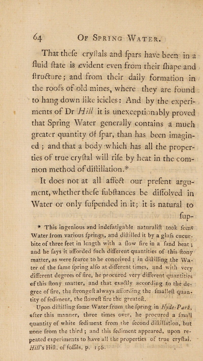 That thefe cryflals and fpars have been in a fluid ftate is evident even from their fliape and firuclnre; and from their daiiy formation in the roofs of old mines, where they are found to hang down like icicles: And by the experi¬ ments of Dr Hill it is unexceptionably proved that Spring Water generally contains a much greater quantity or fpar, than has been imagin¬ ed ; and that a body which has all the proper¬ ties of true cryftal will rife by heat in the com¬ mon method of dif filiation.^ It does not at ail afieft our prefent argu¬ ment, whether thefe fubftances be diffolved in Water or only fufpended in it; it is natural to fup- * This ingenious and indefatigable naturalift took ferae Water from various fprings, and diftilled it bv a glafs cucur- bite of three feet in length with a flow fire in a find heat ; and he fays it afforded ftich different quantities of this ftony matter, as were fcarce to be conceived ; in difiilling the Wa¬ ter of the fame faring alfo at different times, and with very different degrees of fire, he procured very different quantities of this ftony matter, and that exactly according to the de¬ gree of fire, the itrongeft always affording the fmalleft quan¬ tity of Pediment, the flowed: fire the greateft. Upon diftilling fome Water from the fpring in Hyde-Park, after this manner, three times over, he procured a fmali quantity of white fediment from the fecond diftillation, but none from the third ; and this fediment appeared, upon re¬ peated experiments to .have all the properties of true cryftah Hill's Hi ft. of fofiils, p. 156.